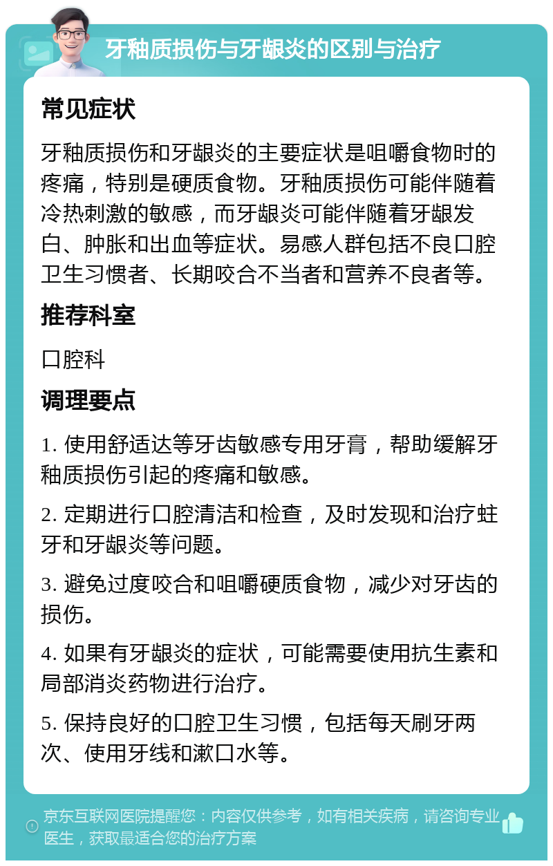 牙釉质损伤与牙龈炎的区别与治疗 常见症状 牙釉质损伤和牙龈炎的主要症状是咀嚼食物时的疼痛，特别是硬质食物。牙釉质损伤可能伴随着冷热刺激的敏感，而牙龈炎可能伴随着牙龈发白、肿胀和出血等症状。易感人群包括不良口腔卫生习惯者、长期咬合不当者和营养不良者等。 推荐科室 口腔科 调理要点 1. 使用舒适达等牙齿敏感专用牙膏，帮助缓解牙釉质损伤引起的疼痛和敏感。 2. 定期进行口腔清洁和检查，及时发现和治疗蛀牙和牙龈炎等问题。 3. 避免过度咬合和咀嚼硬质食物，减少对牙齿的损伤。 4. 如果有牙龈炎的症状，可能需要使用抗生素和局部消炎药物进行治疗。 5. 保持良好的口腔卫生习惯，包括每天刷牙两次、使用牙线和漱口水等。