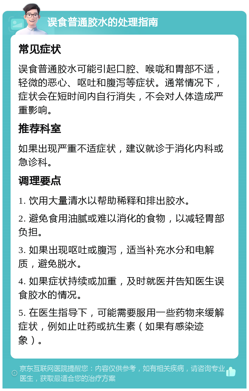 误食普通胶水的处理指南 常见症状 误食普通胶水可能引起口腔、喉咙和胃部不适，轻微的恶心、呕吐和腹泻等症状。通常情况下，症状会在短时间内自行消失，不会对人体造成严重影响。 推荐科室 如果出现严重不适症状，建议就诊于消化内科或急诊科。 调理要点 1. 饮用大量清水以帮助稀释和排出胶水。 2. 避免食用油腻或难以消化的食物，以减轻胃部负担。 3. 如果出现呕吐或腹泻，适当补充水分和电解质，避免脱水。 4. 如果症状持续或加重，及时就医并告知医生误食胶水的情况。 5. 在医生指导下，可能需要服用一些药物来缓解症状，例如止吐药或抗生素（如果有感染迹象）。