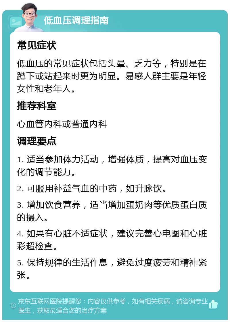 低血压调理指南 常见症状 低血压的常见症状包括头晕、乏力等，特别是在蹲下或站起来时更为明显。易感人群主要是年轻女性和老年人。 推荐科室 心血管内科或普通内科 调理要点 1. 适当参加体力活动，增强体质，提高对血压变化的调节能力。 2. 可服用补益气血的中药，如升脉饮。 3. 增加饮食营养，适当增加蛋奶肉等优质蛋白质的摄入。 4. 如果有心脏不适症状，建议完善心电图和心脏彩超检查。 5. 保持规律的生活作息，避免过度疲劳和精神紧张。