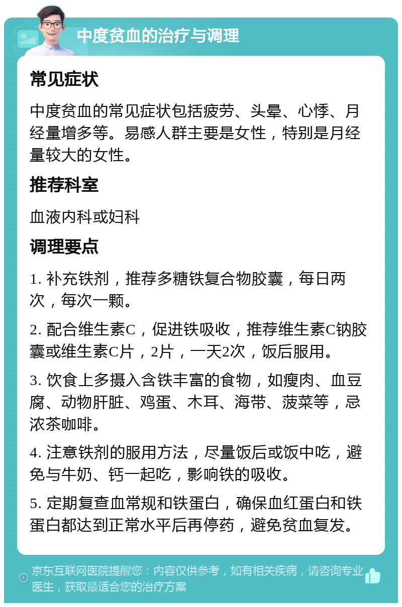 中度贫血的治疗与调理 常见症状 中度贫血的常见症状包括疲劳、头晕、心悸、月经量增多等。易感人群主要是女性，特别是月经量较大的女性。 推荐科室 血液内科或妇科 调理要点 1. 补充铁剂，推荐多糖铁复合物胶囊，每日两次，每次一颗。 2. 配合维生素C，促进铁吸收，推荐维生素C钠胶囊或维生素C片，2片，一天2次，饭后服用。 3. 饮食上多摄入含铁丰富的食物，如瘦肉、血豆腐、动物肝脏、鸡蛋、木耳、海带、菠菜等，忌浓茶咖啡。 4. 注意铁剂的服用方法，尽量饭后或饭中吃，避免与牛奶、钙一起吃，影响铁的吸收。 5. 定期复查血常规和铁蛋白，确保血红蛋白和铁蛋白都达到正常水平后再停药，避免贫血复发。