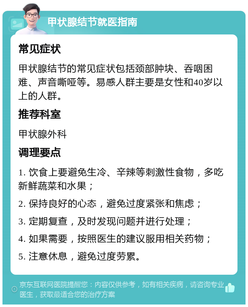 甲状腺结节就医指南 常见症状 甲状腺结节的常见症状包括颈部肿块、吞咽困难、声音嘶哑等。易感人群主要是女性和40岁以上的人群。 推荐科室 甲状腺外科 调理要点 1. 饮食上要避免生冷、辛辣等刺激性食物，多吃新鲜蔬菜和水果； 2. 保持良好的心态，避免过度紧张和焦虑； 3. 定期复查，及时发现问题并进行处理； 4. 如果需要，按照医生的建议服用相关药物； 5. 注意休息，避免过度劳累。