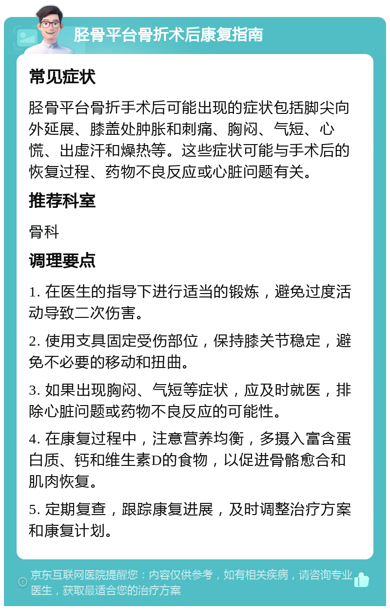 胫骨平台骨折术后康复指南 常见症状 胫骨平台骨折手术后可能出现的症状包括脚尖向外延展、膝盖处肿胀和刺痛、胸闷、气短、心慌、出虚汗和燥热等。这些症状可能与手术后的恢复过程、药物不良反应或心脏问题有关。 推荐科室 骨科 调理要点 1. 在医生的指导下进行适当的锻炼，避免过度活动导致二次伤害。 2. 使用支具固定受伤部位，保持膝关节稳定，避免不必要的移动和扭曲。 3. 如果出现胸闷、气短等症状，应及时就医，排除心脏问题或药物不良反应的可能性。 4. 在康复过程中，注意营养均衡，多摄入富含蛋白质、钙和维生素D的食物，以促进骨骼愈合和肌肉恢复。 5. 定期复查，跟踪康复进展，及时调整治疗方案和康复计划。