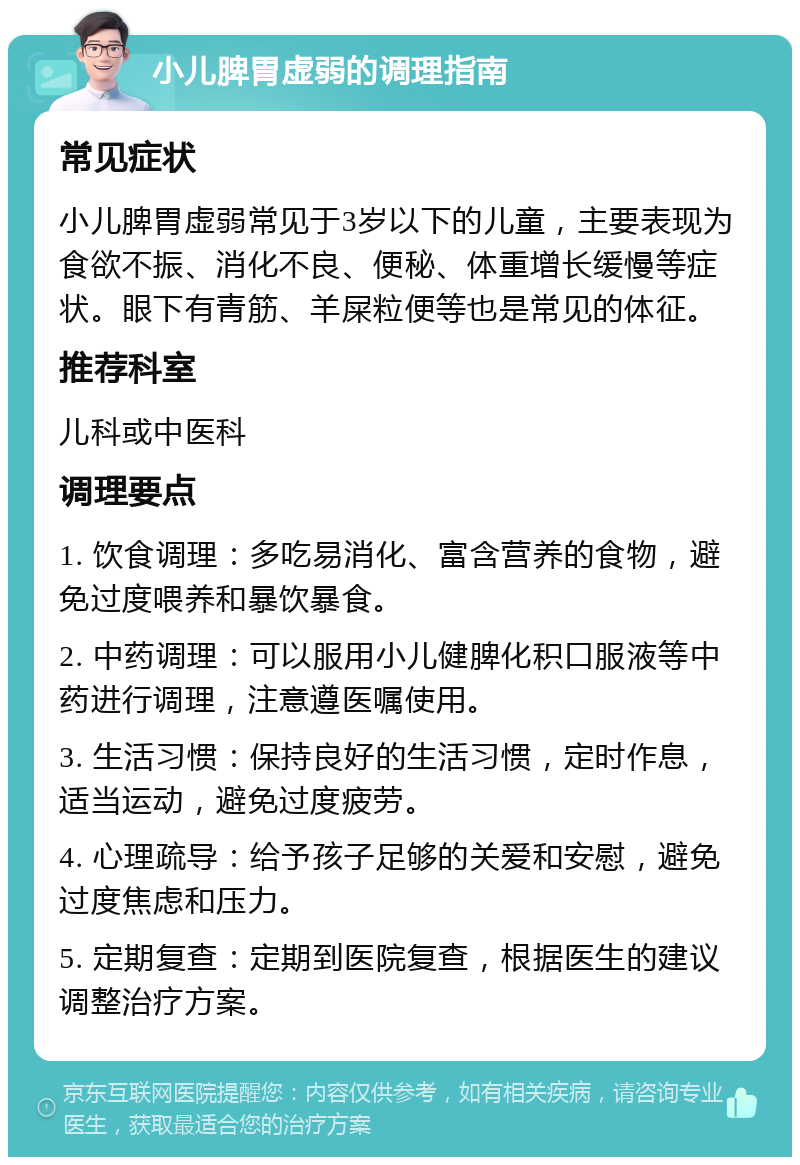 小儿脾胃虚弱的调理指南 常见症状 小儿脾胃虚弱常见于3岁以下的儿童，主要表现为食欲不振、消化不良、便秘、体重增长缓慢等症状。眼下有青筋、羊屎粒便等也是常见的体征。 推荐科室 儿科或中医科 调理要点 1. 饮食调理：多吃易消化、富含营养的食物，避免过度喂养和暴饮暴食。 2. 中药调理：可以服用小儿健脾化积口服液等中药进行调理，注意遵医嘱使用。 3. 生活习惯：保持良好的生活习惯，定时作息，适当运动，避免过度疲劳。 4. 心理疏导：给予孩子足够的关爱和安慰，避免过度焦虑和压力。 5. 定期复查：定期到医院复查，根据医生的建议调整治疗方案。