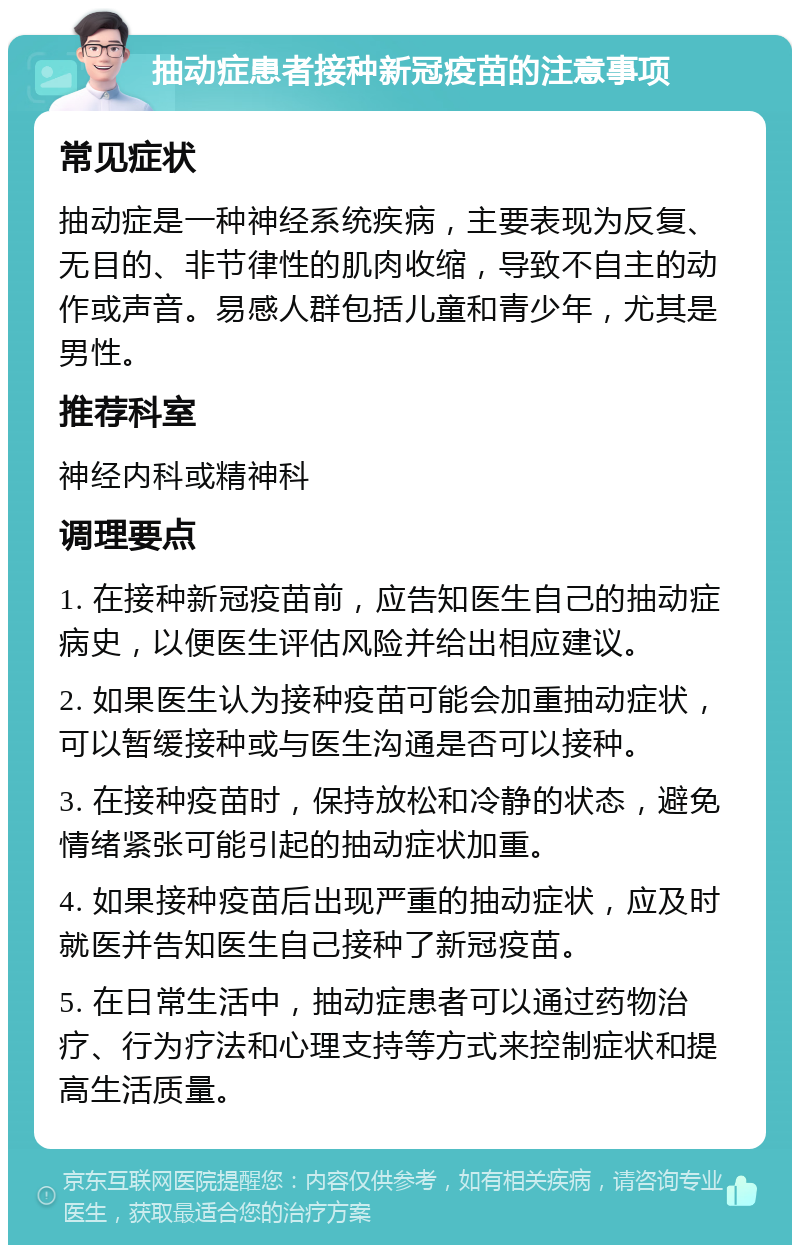 抽动症患者接种新冠疫苗的注意事项 常见症状 抽动症是一种神经系统疾病，主要表现为反复、无目的、非节律性的肌肉收缩，导致不自主的动作或声音。易感人群包括儿童和青少年，尤其是男性。 推荐科室 神经内科或精神科 调理要点 1. 在接种新冠疫苗前，应告知医生自己的抽动症病史，以便医生评估风险并给出相应建议。 2. 如果医生认为接种疫苗可能会加重抽动症状，可以暂缓接种或与医生沟通是否可以接种。 3. 在接种疫苗时，保持放松和冷静的状态，避免情绪紧张可能引起的抽动症状加重。 4. 如果接种疫苗后出现严重的抽动症状，应及时就医并告知医生自己接种了新冠疫苗。 5. 在日常生活中，抽动症患者可以通过药物治疗、行为疗法和心理支持等方式来控制症状和提高生活质量。