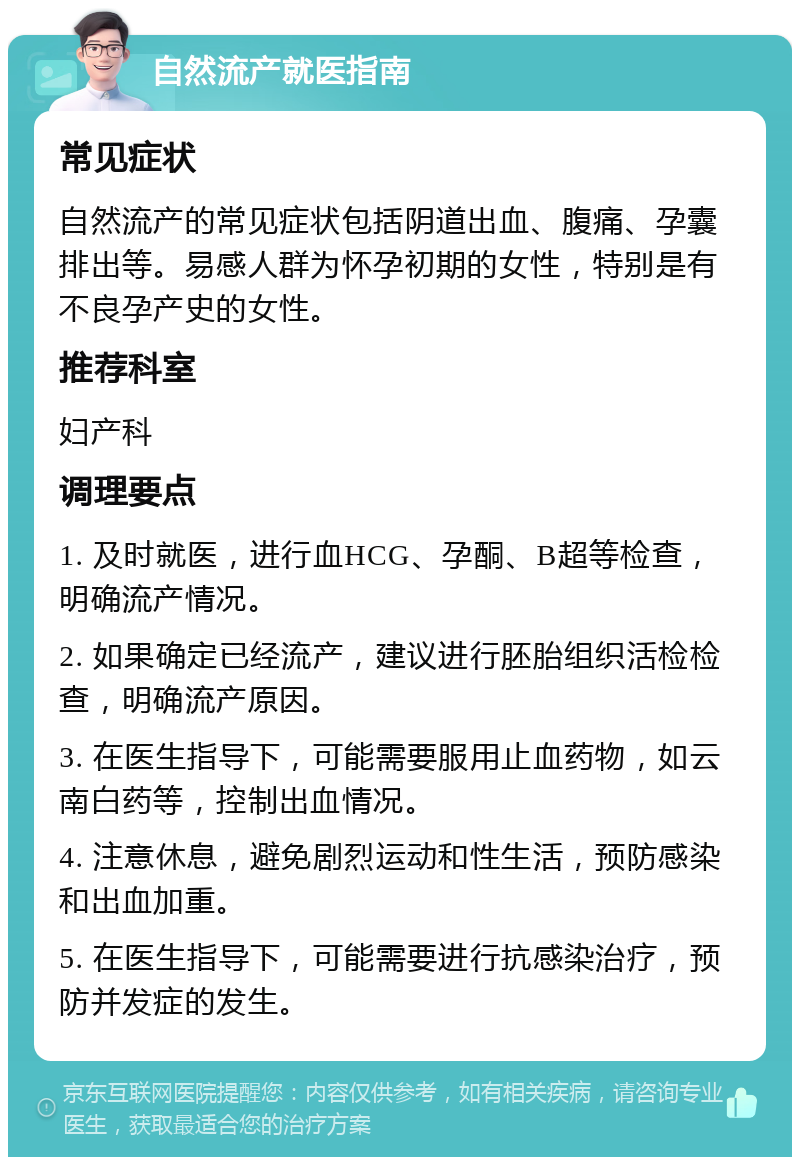 自然流产就医指南 常见症状 自然流产的常见症状包括阴道出血、腹痛、孕囊排出等。易感人群为怀孕初期的女性，特别是有不良孕产史的女性。 推荐科室 妇产科 调理要点 1. 及时就医，进行血HCG、孕酮、B超等检查，明确流产情况。 2. 如果确定已经流产，建议进行胚胎组织活检检查，明确流产原因。 3. 在医生指导下，可能需要服用止血药物，如云南白药等，控制出血情况。 4. 注意休息，避免剧烈运动和性生活，预防感染和出血加重。 5. 在医生指导下，可能需要进行抗感染治疗，预防并发症的发生。