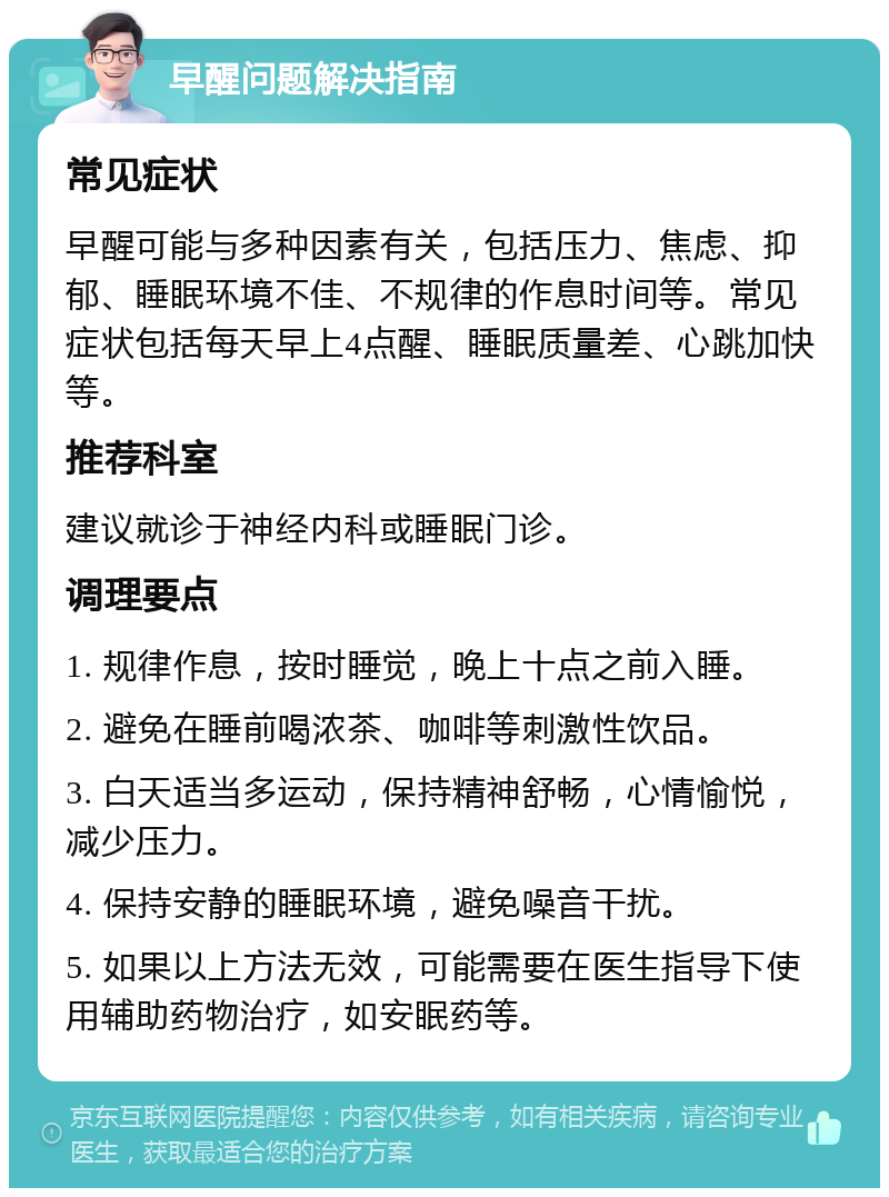 早醒问题解决指南 常见症状 早醒可能与多种因素有关，包括压力、焦虑、抑郁、睡眠环境不佳、不规律的作息时间等。常见症状包括每天早上4点醒、睡眠质量差、心跳加快等。 推荐科室 建议就诊于神经内科或睡眠门诊。 调理要点 1. 规律作息，按时睡觉，晚上十点之前入睡。 2. 避免在睡前喝浓茶、咖啡等刺激性饮品。 3. 白天适当多运动，保持精神舒畅，心情愉悦，减少压力。 4. 保持安静的睡眠环境，避免噪音干扰。 5. 如果以上方法无效，可能需要在医生指导下使用辅助药物治疗，如安眠药等。