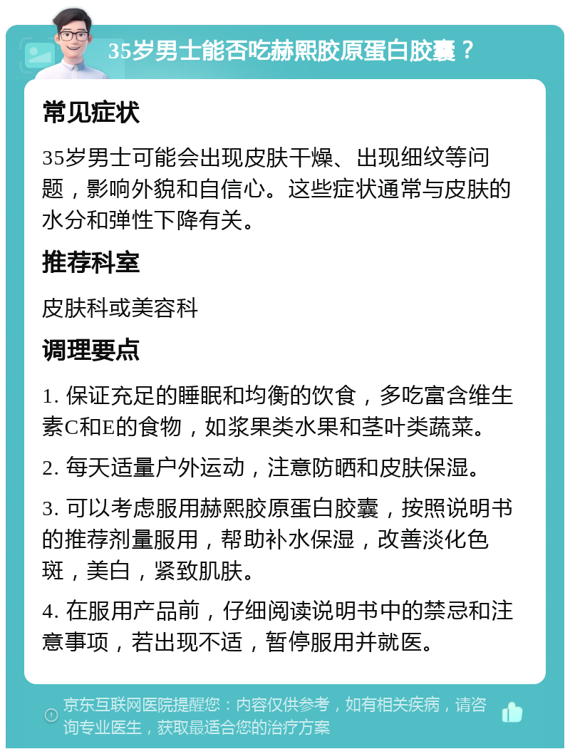 35岁男士能否吃赫熙胶原蛋白胶囊？ 常见症状 35岁男士可能会出现皮肤干燥、出现细纹等问题，影响外貌和自信心。这些症状通常与皮肤的水分和弹性下降有关。 推荐科室 皮肤科或美容科 调理要点 1. 保证充足的睡眠和均衡的饮食，多吃富含维生素C和E的食物，如浆果类水果和茎叶类蔬菜。 2. 每天适量户外运动，注意防晒和皮肤保湿。 3. 可以考虑服用赫熙胶原蛋白胶囊，按照说明书的推荐剂量服用，帮助补水保湿，改善淡化色斑，美白，紧致肌肤。 4. 在服用产品前，仔细阅读说明书中的禁忌和注意事项，若出现不适，暂停服用并就医。