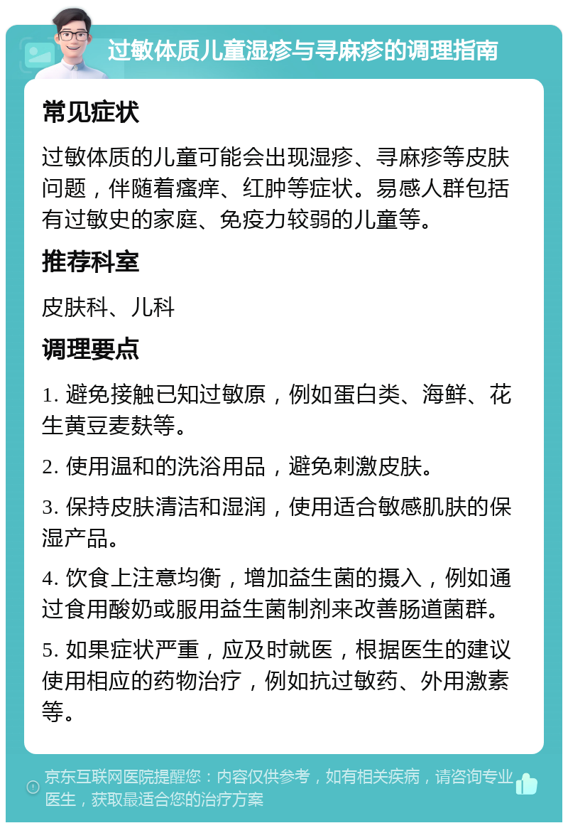 过敏体质儿童湿疹与寻麻疹的调理指南 常见症状 过敏体质的儿童可能会出现湿疹、寻麻疹等皮肤问题，伴随着瘙痒、红肿等症状。易感人群包括有过敏史的家庭、免疫力较弱的儿童等。 推荐科室 皮肤科、儿科 调理要点 1. 避免接触已知过敏原，例如蛋白类、海鲜、花生黄豆麦麸等。 2. 使用温和的洗浴用品，避免刺激皮肤。 3. 保持皮肤清洁和湿润，使用适合敏感肌肤的保湿产品。 4. 饮食上注意均衡，增加益生菌的摄入，例如通过食用酸奶或服用益生菌制剂来改善肠道菌群。 5. 如果症状严重，应及时就医，根据医生的建议使用相应的药物治疗，例如抗过敏药、外用激素等。