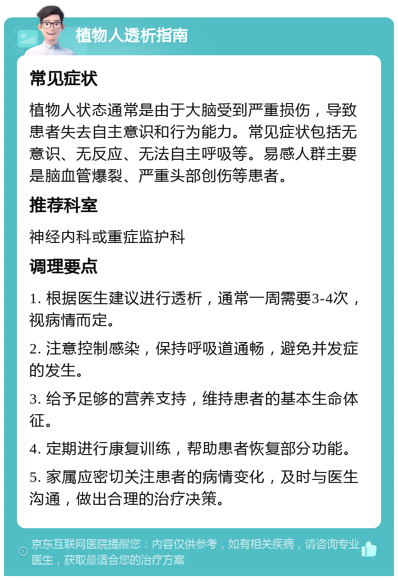 植物人透析指南 常见症状 植物人状态通常是由于大脑受到严重损伤，导致患者失去自主意识和行为能力。常见症状包括无意识、无反应、无法自主呼吸等。易感人群主要是脑血管爆裂、严重头部创伤等患者。 推荐科室 神经内科或重症监护科 调理要点 1. 根据医生建议进行透析，通常一周需要3-4次，视病情而定。 2. 注意控制感染，保持呼吸道通畅，避免并发症的发生。 3. 给予足够的营养支持，维持患者的基本生命体征。 4. 定期进行康复训练，帮助患者恢复部分功能。 5. 家属应密切关注患者的病情变化，及时与医生沟通，做出合理的治疗决策。