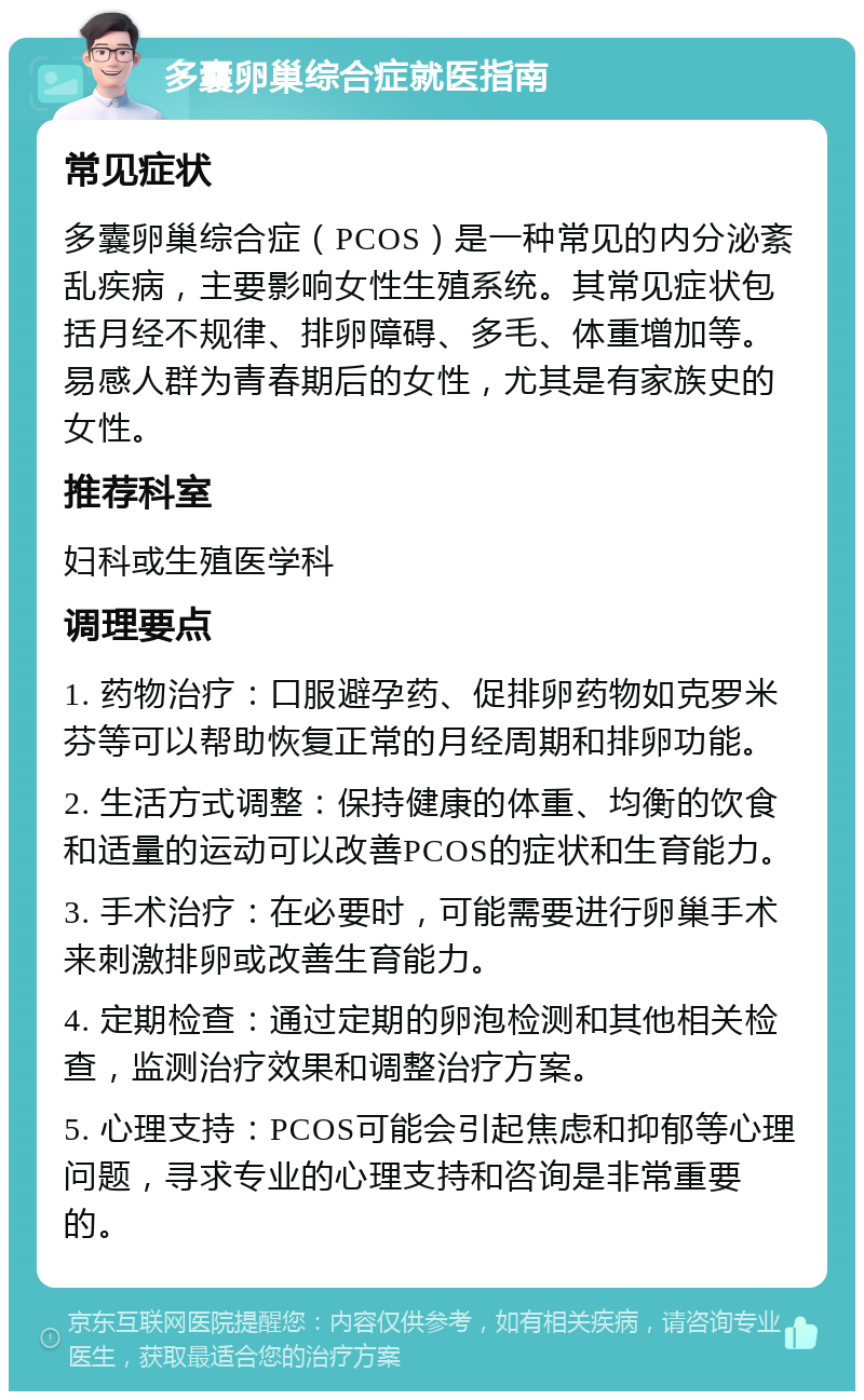 多囊卵巢综合症就医指南 常见症状 多囊卵巢综合症（PCOS）是一种常见的内分泌紊乱疾病，主要影响女性生殖系统。其常见症状包括月经不规律、排卵障碍、多毛、体重增加等。易感人群为青春期后的女性，尤其是有家族史的女性。 推荐科室 妇科或生殖医学科 调理要点 1. 药物治疗：口服避孕药、促排卵药物如克罗米芬等可以帮助恢复正常的月经周期和排卵功能。 2. 生活方式调整：保持健康的体重、均衡的饮食和适量的运动可以改善PCOS的症状和生育能力。 3. 手术治疗：在必要时，可能需要进行卵巢手术来刺激排卵或改善生育能力。 4. 定期检查：通过定期的卵泡检测和其他相关检查，监测治疗效果和调整治疗方案。 5. 心理支持：PCOS可能会引起焦虑和抑郁等心理问题，寻求专业的心理支持和咨询是非常重要的。