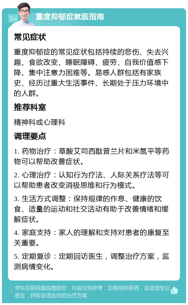 重度抑郁症就医指南 常见症状 重度抑郁症的常见症状包括持续的悲伤、失去兴趣、食欲改变、睡眠障碍、疲劳、自我价值感下降、集中注意力困难等。易感人群包括有家族史、经历过重大生活事件、长期处于压力环境中的人群。 推荐科室 精神科或心理科 调理要点 1. 药物治疗：草酸艾司西酞普兰片和米氮平等药物可以帮助改善症状。 2. 心理治疗：认知行为疗法、人际关系疗法等可以帮助患者改变消极思维和行为模式。 3. 生活方式调整：保持规律的作息、健康的饮食、适量的运动和社交活动有助于改善情绪和缓解症状。 4. 家庭支持：家人的理解和支持对患者的康复至关重要。 5. 定期复诊：定期回访医生，调整治疗方案，监测病情变化。