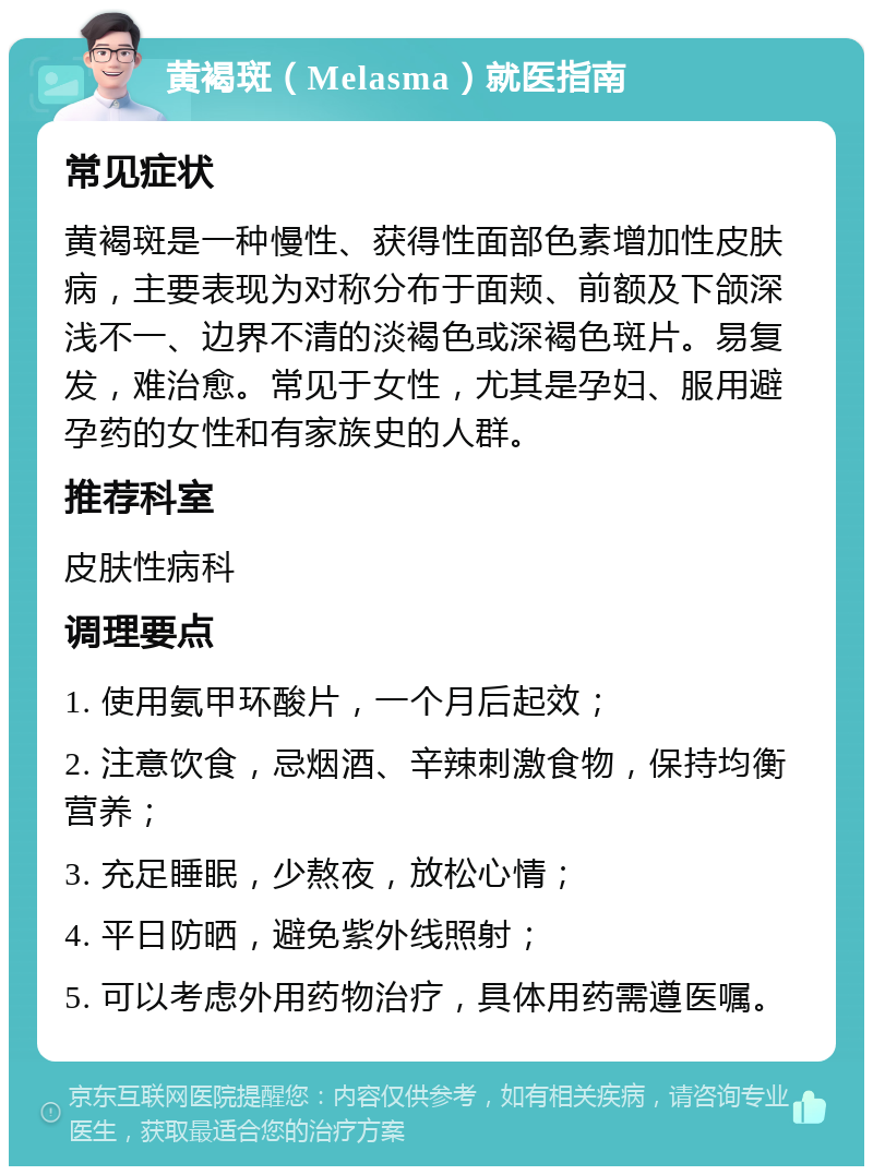 黄褐斑（Melasma）就医指南 常见症状 黄褐斑是一种慢性、获得性面部色素增加性皮肤病，主要表现为对称分布于面颊、前额及下颌深浅不一、边界不清的淡褐色或深褐色斑片。易复发，难治愈。常见于女性，尤其是孕妇、服用避孕药的女性和有家族史的人群。 推荐科室 皮肤性病科 调理要点 1. 使用氨甲环酸片，一个月后起效； 2. 注意饮食，忌烟酒、辛辣刺激食物，保持均衡营养； 3. 充足睡眠，少熬夜，放松心情； 4. 平日防晒，避免紫外线照射； 5. 可以考虑外用药物治疗，具体用药需遵医嘱。