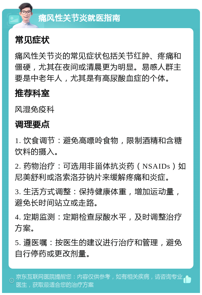 痛风性关节炎就医指南 常见症状 痛风性关节炎的常见症状包括关节红肿、疼痛和僵硬，尤其在夜间或清晨更为明显。易感人群主要是中老年人，尤其是有高尿酸血症的个体。 推荐科室 风湿免疫科 调理要点 1. 饮食调节：避免高嘌呤食物，限制酒精和含糖饮料的摄入。 2. 药物治疗：可选用非甾体抗炎药（NSAIDs）如尼美舒利或洛索洛芬钠片来缓解疼痛和炎症。 3. 生活方式调整：保持健康体重，增加运动量，避免长时间站立或走路。 4. 定期监测：定期检查尿酸水平，及时调整治疗方案。 5. 遵医嘱：按医生的建议进行治疗和管理，避免自行停药或更改剂量。