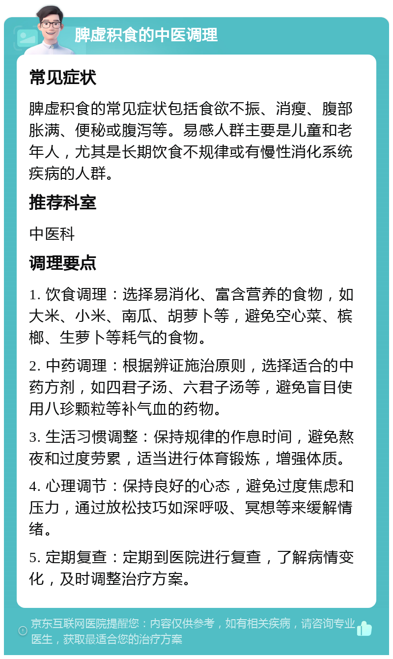 脾虚积食的中医调理 常见症状 脾虚积食的常见症状包括食欲不振、消瘦、腹部胀满、便秘或腹泻等。易感人群主要是儿童和老年人，尤其是长期饮食不规律或有慢性消化系统疾病的人群。 推荐科室 中医科 调理要点 1. 饮食调理：选择易消化、富含营养的食物，如大米、小米、南瓜、胡萝卜等，避免空心菜、槟榔、生萝卜等耗气的食物。 2. 中药调理：根据辨证施治原则，选择适合的中药方剂，如四君子汤、六君子汤等，避免盲目使用八珍颗粒等补气血的药物。 3. 生活习惯调整：保持规律的作息时间，避免熬夜和过度劳累，适当进行体育锻炼，增强体质。 4. 心理调节：保持良好的心态，避免过度焦虑和压力，通过放松技巧如深呼吸、冥想等来缓解情绪。 5. 定期复查：定期到医院进行复查，了解病情变化，及时调整治疗方案。