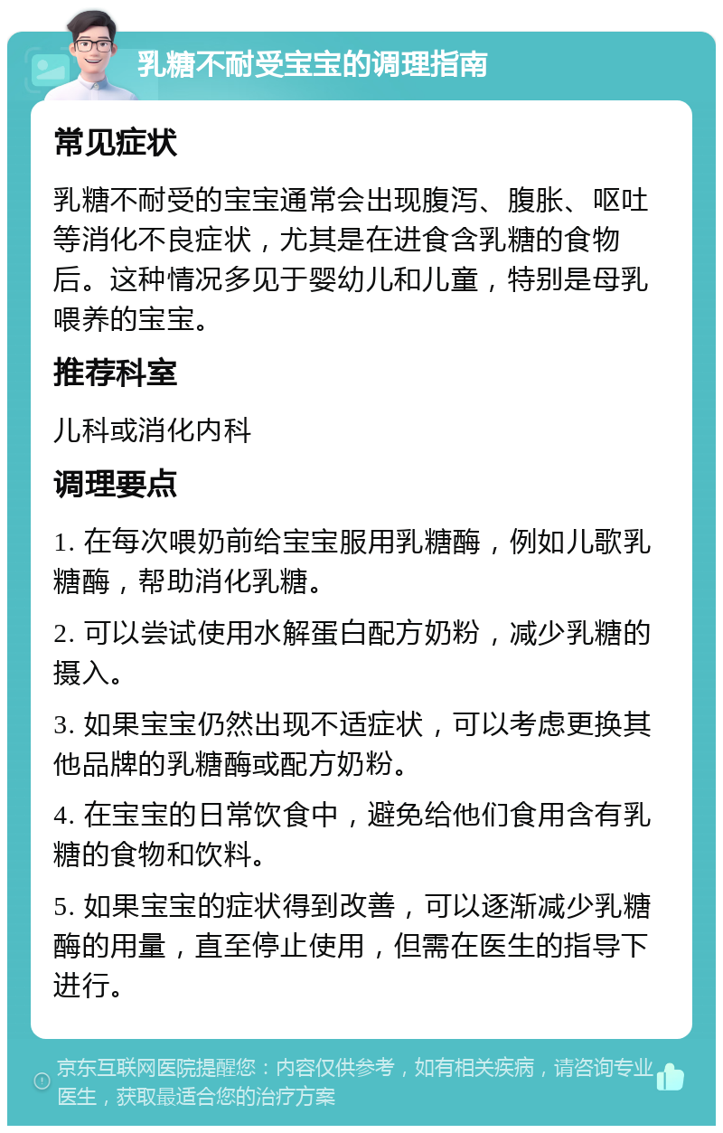 乳糖不耐受宝宝的调理指南 常见症状 乳糖不耐受的宝宝通常会出现腹泻、腹胀、呕吐等消化不良症状，尤其是在进食含乳糖的食物后。这种情况多见于婴幼儿和儿童，特别是母乳喂养的宝宝。 推荐科室 儿科或消化内科 调理要点 1. 在每次喂奶前给宝宝服用乳糖酶，例如儿歌乳糖酶，帮助消化乳糖。 2. 可以尝试使用水解蛋白配方奶粉，减少乳糖的摄入。 3. 如果宝宝仍然出现不适症状，可以考虑更换其他品牌的乳糖酶或配方奶粉。 4. 在宝宝的日常饮食中，避免给他们食用含有乳糖的食物和饮料。 5. 如果宝宝的症状得到改善，可以逐渐减少乳糖酶的用量，直至停止使用，但需在医生的指导下进行。