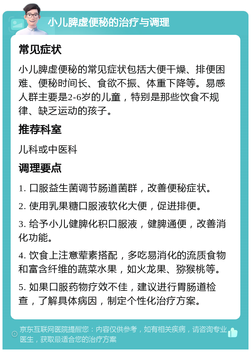 小儿脾虚便秘的治疗与调理 常见症状 小儿脾虚便秘的常见症状包括大便干燥、排便困难、便秘时间长、食欲不振、体重下降等。易感人群主要是2-6岁的儿童，特别是那些饮食不规律、缺乏运动的孩子。 推荐科室 儿科或中医科 调理要点 1. 口服益生菌调节肠道菌群，改善便秘症状。 2. 使用乳果糖口服液软化大便，促进排便。 3. 给予小儿健脾化积口服液，健脾通便，改善消化功能。 4. 饮食上注意荤素搭配，多吃易消化的流质食物和富含纤维的蔬菜水果，如火龙果、猕猴桃等。 5. 如果口服药物疗效不佳，建议进行胃肠道检查，了解具体病因，制定个性化治疗方案。