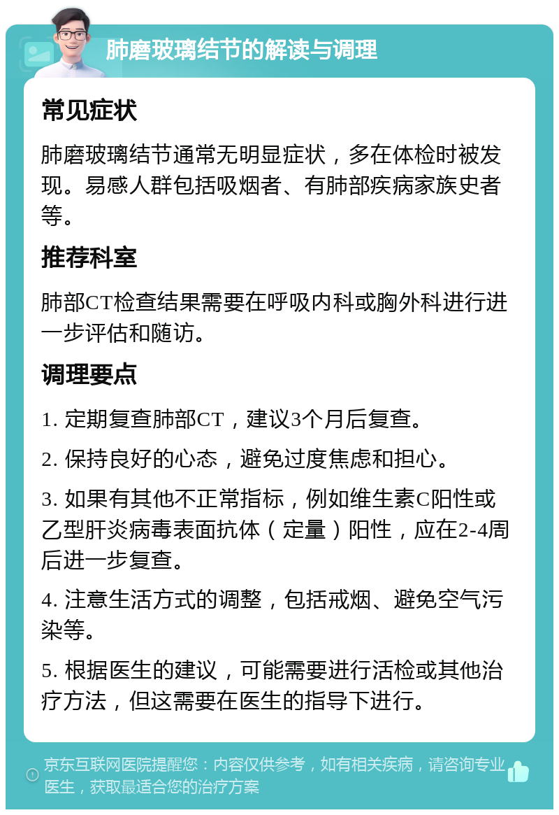 肺磨玻璃结节的解读与调理 常见症状 肺磨玻璃结节通常无明显症状，多在体检时被发现。易感人群包括吸烟者、有肺部疾病家族史者等。 推荐科室 肺部CT检查结果需要在呼吸内科或胸外科进行进一步评估和随访。 调理要点 1. 定期复查肺部CT，建议3个月后复查。 2. 保持良好的心态，避免过度焦虑和担心。 3. 如果有其他不正常指标，例如维生素C阳性或乙型肝炎病毒表面抗体（定量）阳性，应在2-4周后进一步复查。 4. 注意生活方式的调整，包括戒烟、避免空气污染等。 5. 根据医生的建议，可能需要进行活检或其他治疗方法，但这需要在医生的指导下进行。