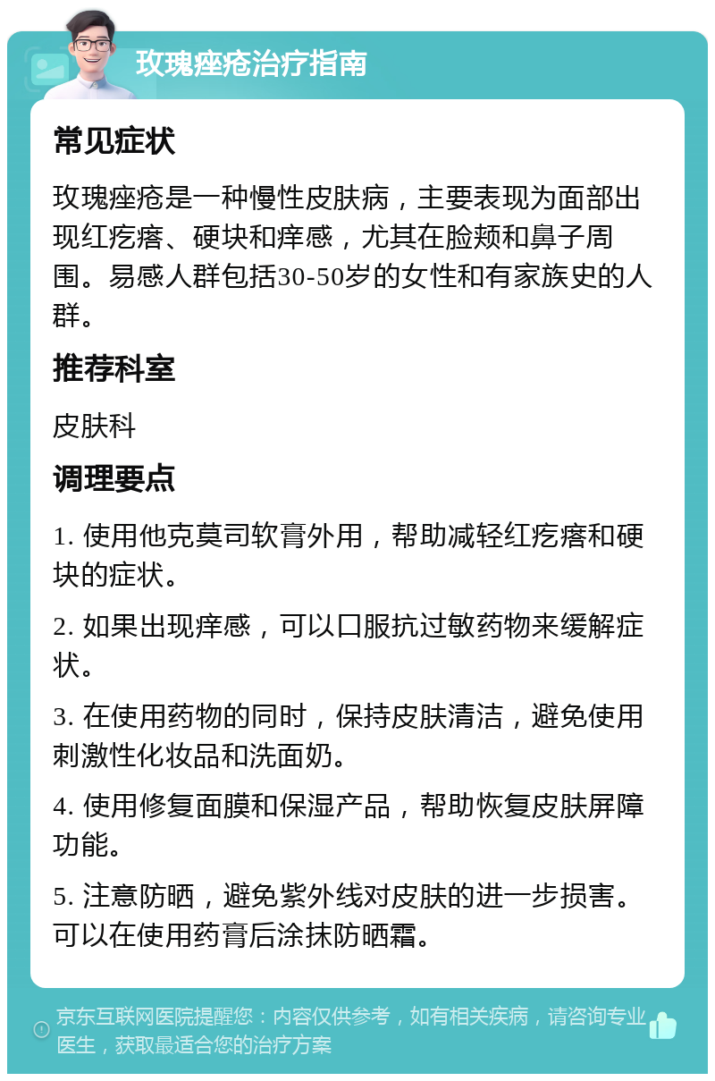 玫瑰痤疮治疗指南 常见症状 玫瑰痤疮是一种慢性皮肤病，主要表现为面部出现红疙瘩、硬块和痒感，尤其在脸颊和鼻子周围。易感人群包括30-50岁的女性和有家族史的人群。 推荐科室 皮肤科 调理要点 1. 使用他克莫司软膏外用，帮助减轻红疙瘩和硬块的症状。 2. 如果出现痒感，可以口服抗过敏药物来缓解症状。 3. 在使用药物的同时，保持皮肤清洁，避免使用刺激性化妆品和洗面奶。 4. 使用修复面膜和保湿产品，帮助恢复皮肤屏障功能。 5. 注意防晒，避免紫外线对皮肤的进一步损害。可以在使用药膏后涂抹防晒霜。