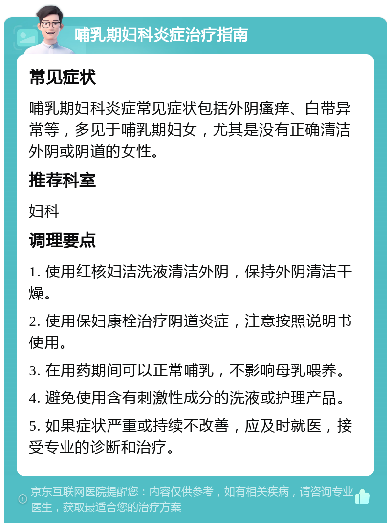 哺乳期妇科炎症治疗指南 常见症状 哺乳期妇科炎症常见症状包括外阴瘙痒、白带异常等，多见于哺乳期妇女，尤其是没有正确清洁外阴或阴道的女性。 推荐科室 妇科 调理要点 1. 使用红核妇洁洗液清洁外阴，保持外阴清洁干燥。 2. 使用保妇康栓治疗阴道炎症，注意按照说明书使用。 3. 在用药期间可以正常哺乳，不影响母乳喂养。 4. 避免使用含有刺激性成分的洗液或护理产品。 5. 如果症状严重或持续不改善，应及时就医，接受专业的诊断和治疗。