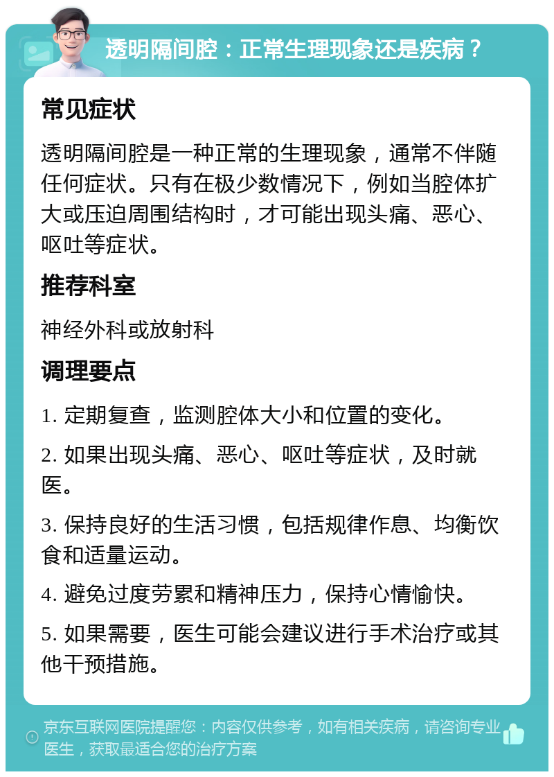 透明隔间腔：正常生理现象还是疾病？ 常见症状 透明隔间腔是一种正常的生理现象，通常不伴随任何症状。只有在极少数情况下，例如当腔体扩大或压迫周围结构时，才可能出现头痛、恶心、呕吐等症状。 推荐科室 神经外科或放射科 调理要点 1. 定期复查，监测腔体大小和位置的变化。 2. 如果出现头痛、恶心、呕吐等症状，及时就医。 3. 保持良好的生活习惯，包括规律作息、均衡饮食和适量运动。 4. 避免过度劳累和精神压力，保持心情愉快。 5. 如果需要，医生可能会建议进行手术治疗或其他干预措施。