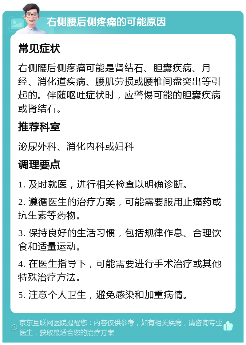 右侧腰后侧疼痛的可能原因 常见症状 右侧腰后侧疼痛可能是肾结石、胆囊疾病、月经、消化道疾病、腰肌劳损或腰椎间盘突出等引起的。伴随呕吐症状时，应警惕可能的胆囊疾病或肾结石。 推荐科室 泌尿外科、消化内科或妇科 调理要点 1. 及时就医，进行相关检查以明确诊断。 2. 遵循医生的治疗方案，可能需要服用止痛药或抗生素等药物。 3. 保持良好的生活习惯，包括规律作息、合理饮食和适量运动。 4. 在医生指导下，可能需要进行手术治疗或其他特殊治疗方法。 5. 注意个人卫生，避免感染和加重病情。