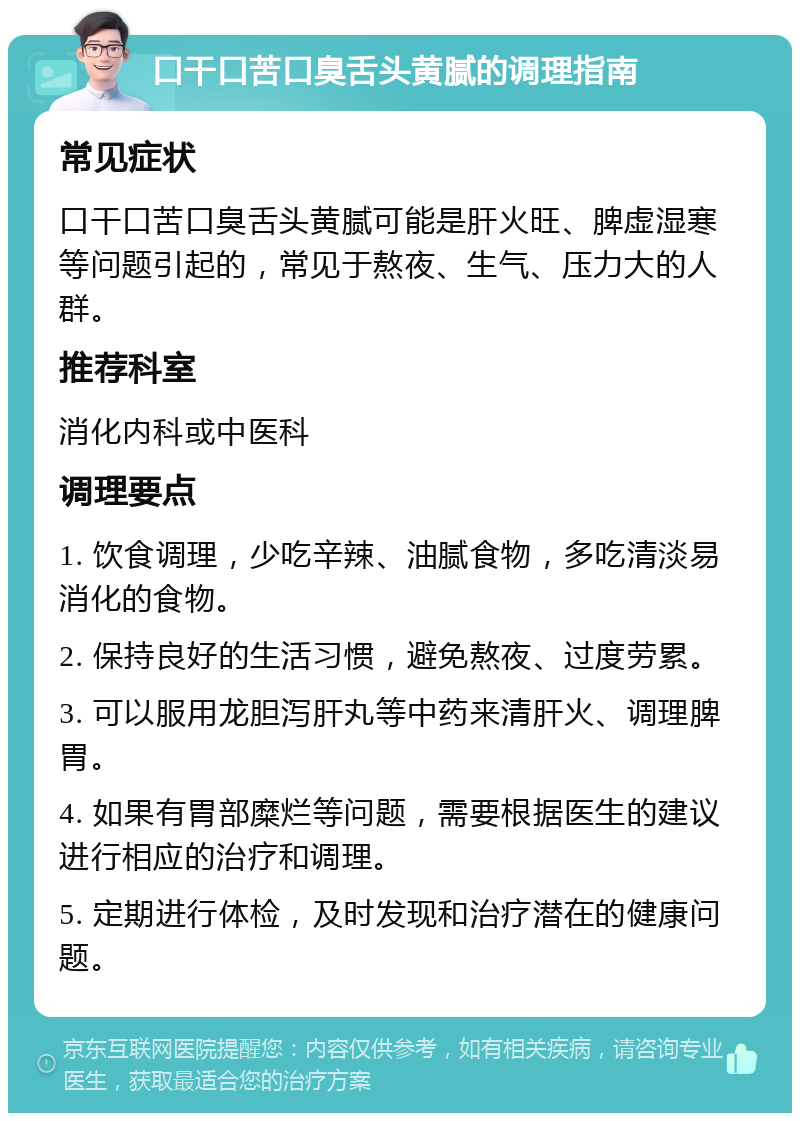 口干口苦口臭舌头黄腻的调理指南 常见症状 口干口苦口臭舌头黄腻可能是肝火旺、脾虚湿寒等问题引起的，常见于熬夜、生气、压力大的人群。 推荐科室 消化内科或中医科 调理要点 1. 饮食调理，少吃辛辣、油腻食物，多吃清淡易消化的食物。 2. 保持良好的生活习惯，避免熬夜、过度劳累。 3. 可以服用龙胆泻肝丸等中药来清肝火、调理脾胃。 4. 如果有胃部糜烂等问题，需要根据医生的建议进行相应的治疗和调理。 5. 定期进行体检，及时发现和治疗潜在的健康问题。