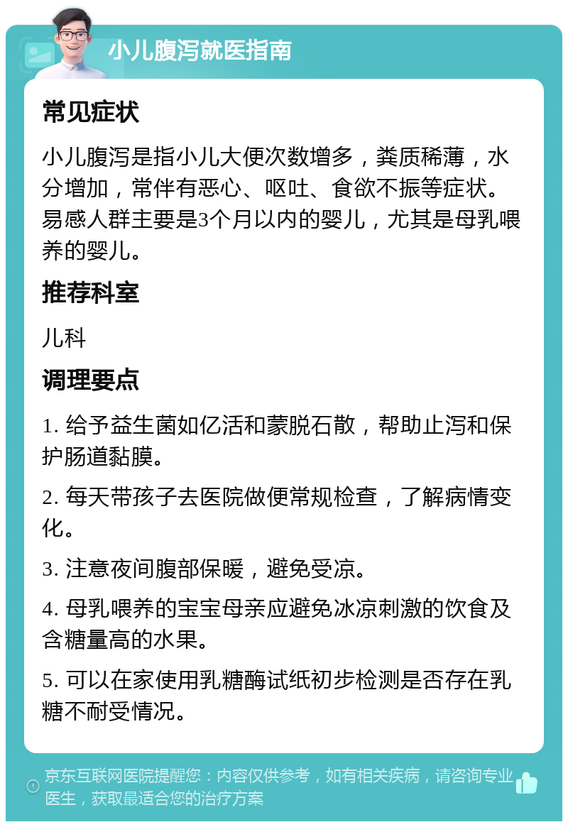 小儿腹泻就医指南 常见症状 小儿腹泻是指小儿大便次数增多，粪质稀薄，水分增加，常伴有恶心、呕吐、食欲不振等症状。易感人群主要是3个月以内的婴儿，尤其是母乳喂养的婴儿。 推荐科室 儿科 调理要点 1. 给予益生菌如亿活和蒙脱石散，帮助止泻和保护肠道黏膜。 2. 每天带孩子去医院做便常规检查，了解病情变化。 3. 注意夜间腹部保暖，避免受凉。 4. 母乳喂养的宝宝母亲应避免冰凉刺激的饮食及含糖量高的水果。 5. 可以在家使用乳糖酶试纸初步检测是否存在乳糖不耐受情况。