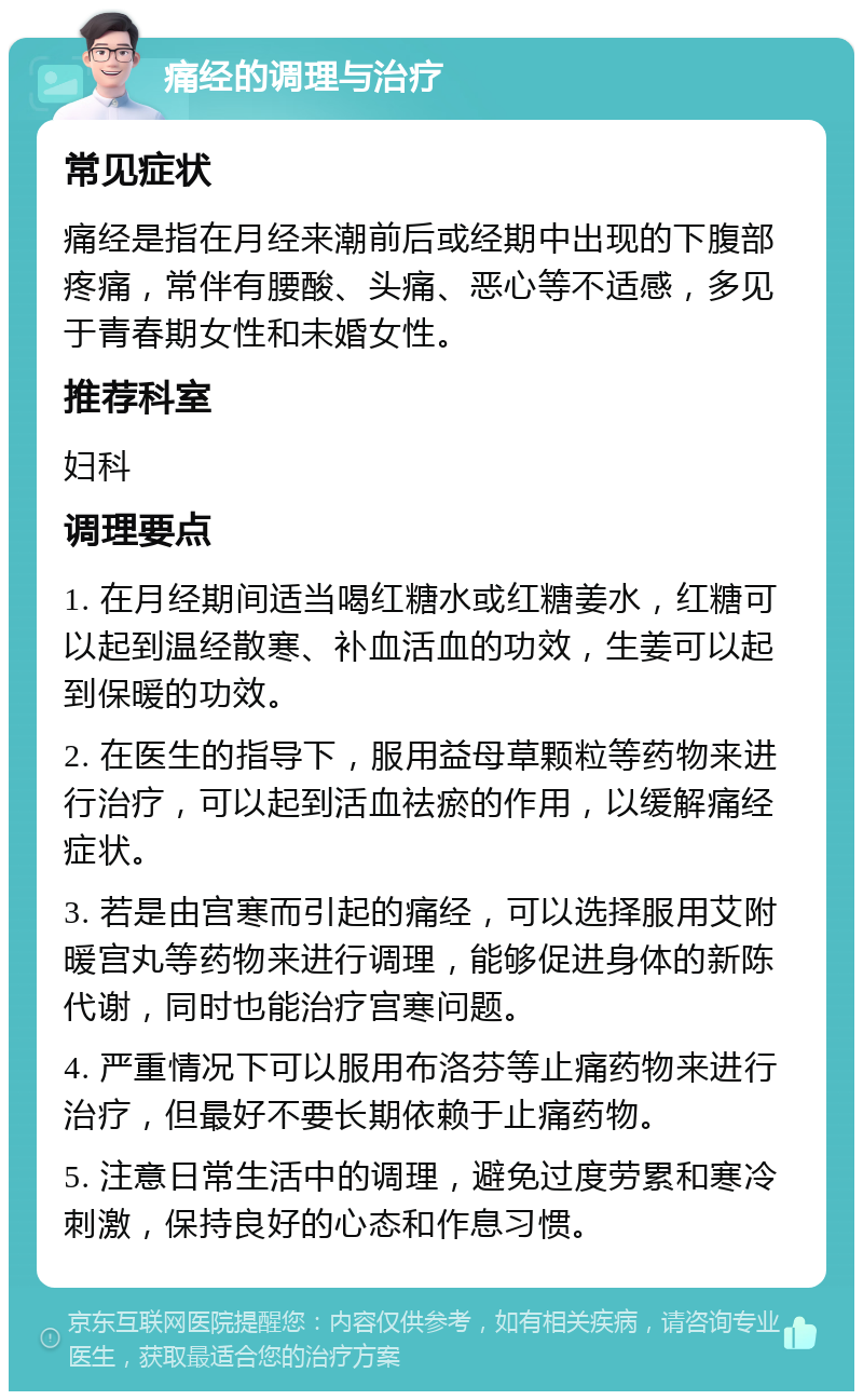 痛经的调理与治疗 常见症状 痛经是指在月经来潮前后或经期中出现的下腹部疼痛，常伴有腰酸、头痛、恶心等不适感，多见于青春期女性和未婚女性。 推荐科室 妇科 调理要点 1. 在月经期间适当喝红糖水或红糖姜水，红糖可以起到温经散寒、补血活血的功效，生姜可以起到保暖的功效。 2. 在医生的指导下，服用益母草颗粒等药物来进行治疗，可以起到活血祛瘀的作用，以缓解痛经症状。 3. 若是由宫寒而引起的痛经，可以选择服用艾附暖宫丸等药物来进行调理，能够促进身体的新陈代谢，同时也能治疗宫寒问题。 4. 严重情况下可以服用布洛芬等止痛药物来进行治疗，但最好不要长期依赖于止痛药物。 5. 注意日常生活中的调理，避免过度劳累和寒冷刺激，保持良好的心态和作息习惯。