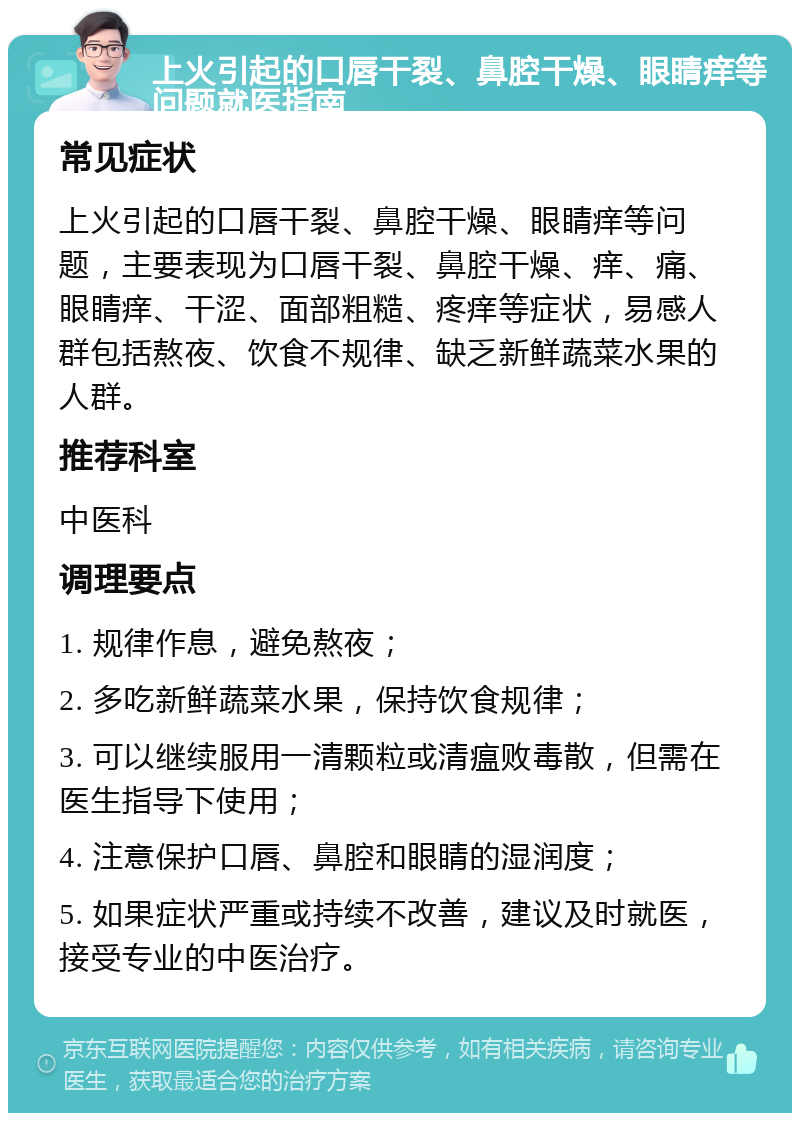 上火引起的口唇干裂、鼻腔干燥、眼睛痒等问题就医指南 常见症状 上火引起的口唇干裂、鼻腔干燥、眼睛痒等问题，主要表现为口唇干裂、鼻腔干燥、痒、痛、眼睛痒、干涩、面部粗糙、疼痒等症状，易感人群包括熬夜、饮食不规律、缺乏新鲜蔬菜水果的人群。 推荐科室 中医科 调理要点 1. 规律作息，避免熬夜； 2. 多吃新鲜蔬菜水果，保持饮食规律； 3. 可以继续服用一清颗粒或清瘟败毒散，但需在医生指导下使用； 4. 注意保护口唇、鼻腔和眼睛的湿润度； 5. 如果症状严重或持续不改善，建议及时就医，接受专业的中医治疗。