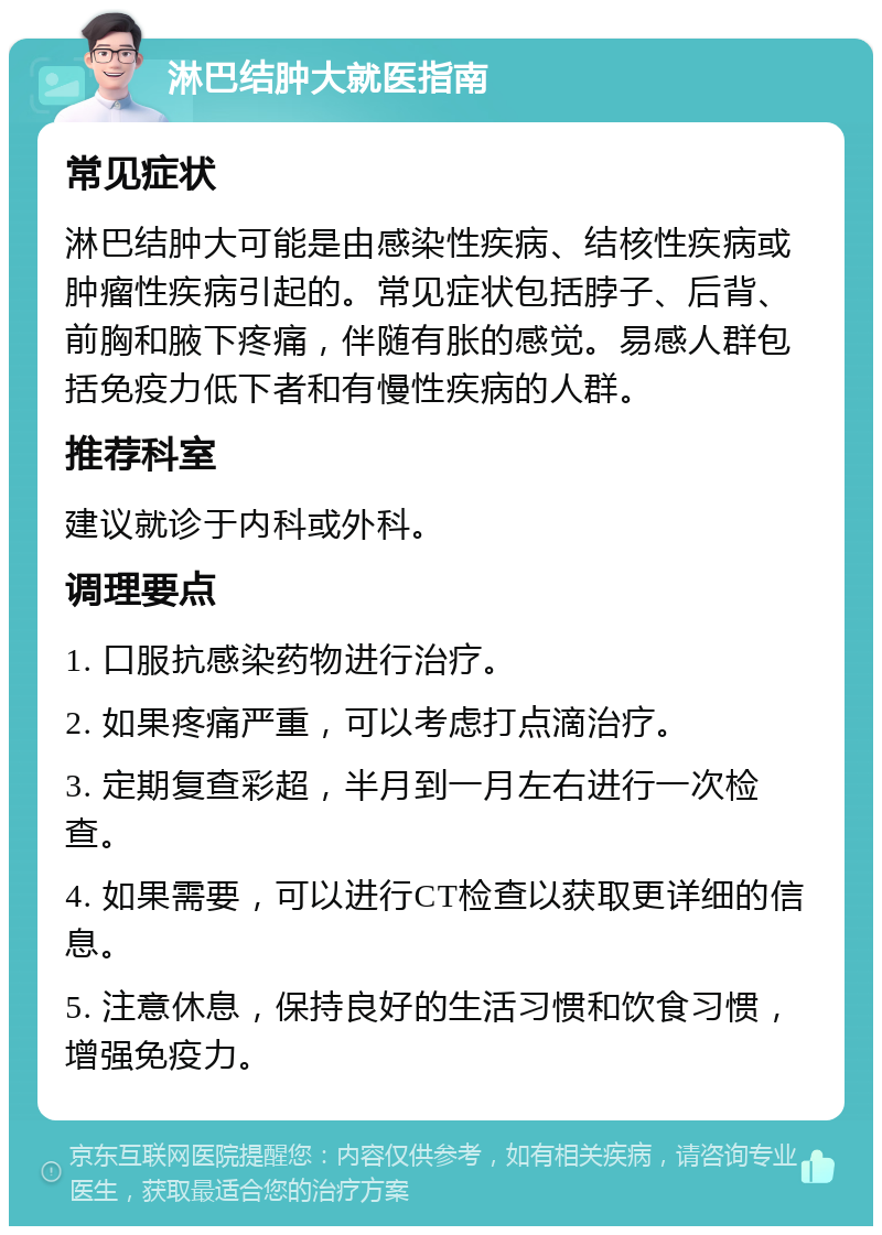 淋巴结肿大就医指南 常见症状 淋巴结肿大可能是由感染性疾病、结核性疾病或肿瘤性疾病引起的。常见症状包括脖子、后背、前胸和腋下疼痛，伴随有胀的感觉。易感人群包括免疫力低下者和有慢性疾病的人群。 推荐科室 建议就诊于内科或外科。 调理要点 1. 口服抗感染药物进行治疗。 2. 如果疼痛严重，可以考虑打点滴治疗。 3. 定期复查彩超，半月到一月左右进行一次检查。 4. 如果需要，可以进行CT检查以获取更详细的信息。 5. 注意休息，保持良好的生活习惯和饮食习惯，增强免疫力。