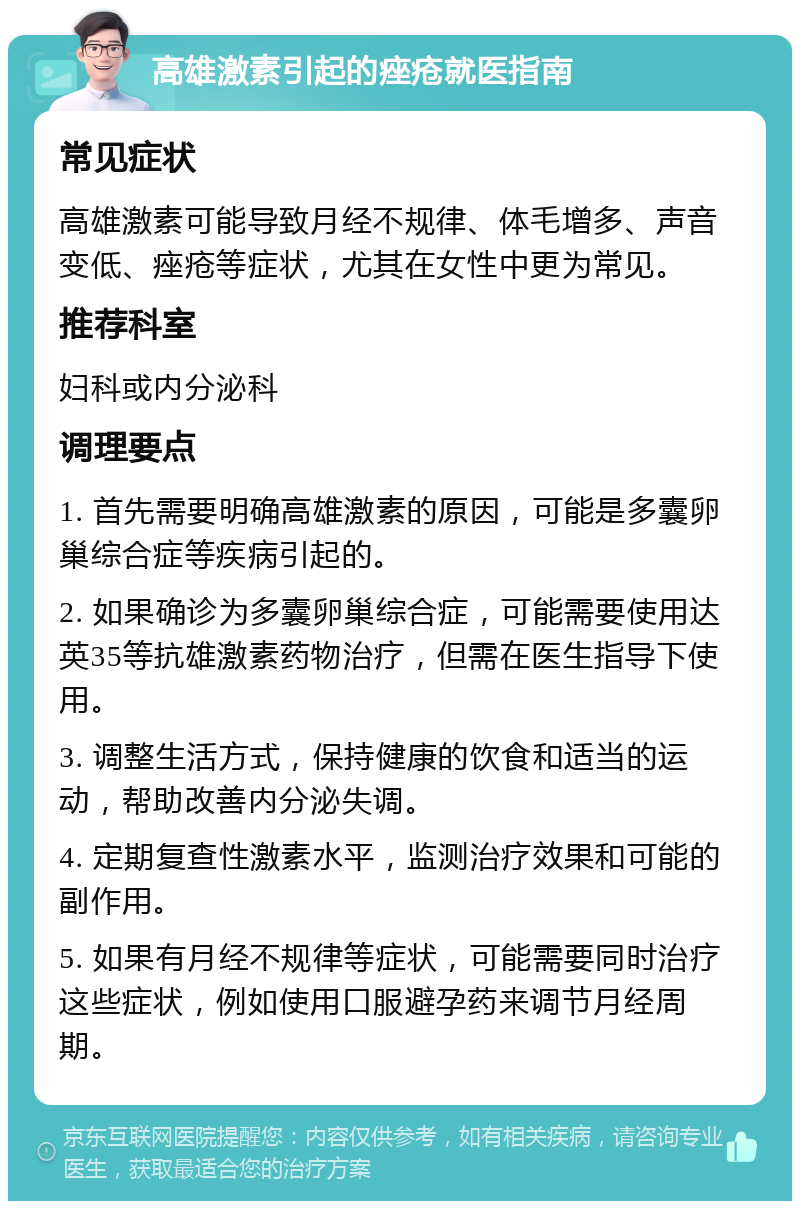 高雄激素引起的痤疮就医指南 常见症状 高雄激素可能导致月经不规律、体毛增多、声音变低、痤疮等症状，尤其在女性中更为常见。 推荐科室 妇科或内分泌科 调理要点 1. 首先需要明确高雄激素的原因，可能是多囊卵巢综合症等疾病引起的。 2. 如果确诊为多囊卵巢综合症，可能需要使用达英35等抗雄激素药物治疗，但需在医生指导下使用。 3. 调整生活方式，保持健康的饮食和适当的运动，帮助改善内分泌失调。 4. 定期复查性激素水平，监测治疗效果和可能的副作用。 5. 如果有月经不规律等症状，可能需要同时治疗这些症状，例如使用口服避孕药来调节月经周期。