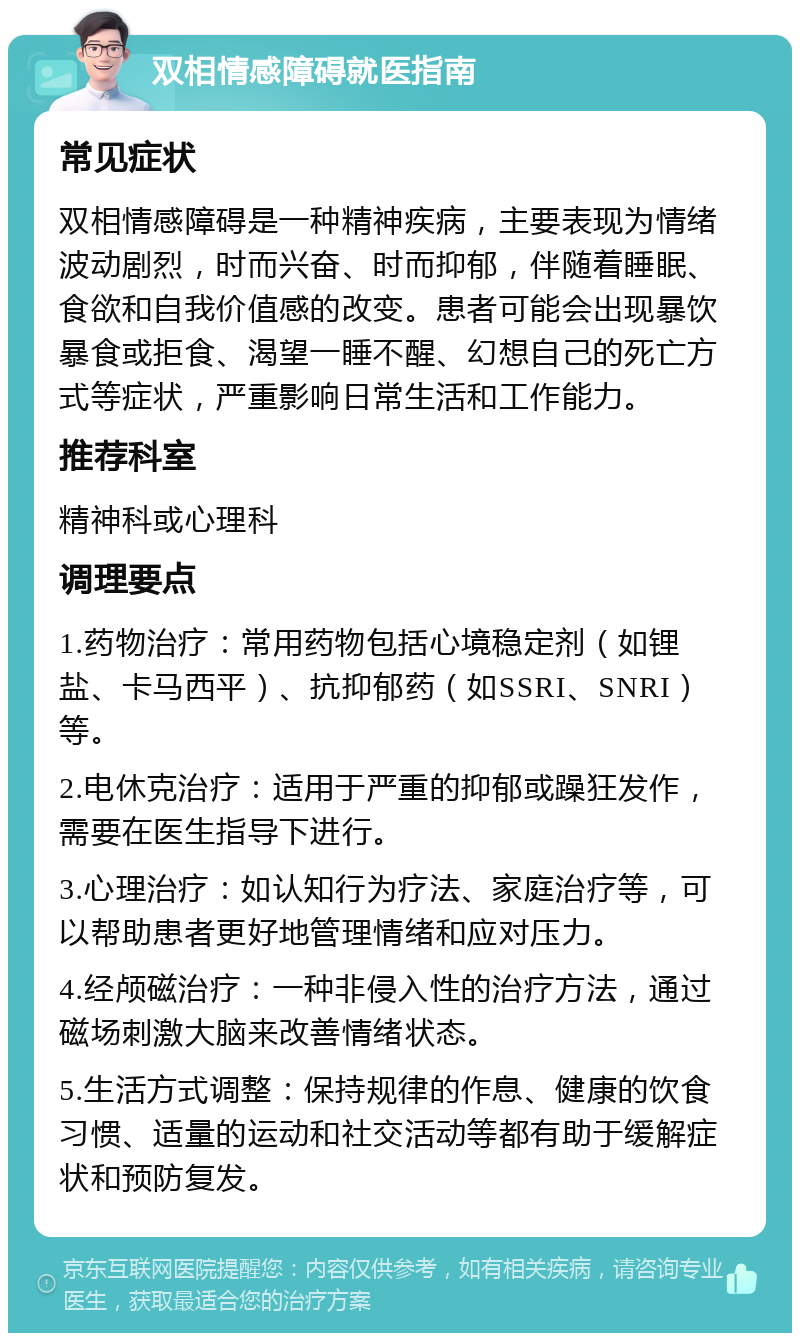 双相情感障碍就医指南 常见症状 双相情感障碍是一种精神疾病，主要表现为情绪波动剧烈，时而兴奋、时而抑郁，伴随着睡眠、食欲和自我价值感的改变。患者可能会出现暴饮暴食或拒食、渴望一睡不醒、幻想自己的死亡方式等症状，严重影响日常生活和工作能力。 推荐科室 精神科或心理科 调理要点 1.药物治疗：常用药物包括心境稳定剂（如锂盐、卡马西平）、抗抑郁药（如SSRI、SNRI）等。 2.电休克治疗：适用于严重的抑郁或躁狂发作，需要在医生指导下进行。 3.心理治疗：如认知行为疗法、家庭治疗等，可以帮助患者更好地管理情绪和应对压力。 4.经颅磁治疗：一种非侵入性的治疗方法，通过磁场刺激大脑来改善情绪状态。 5.生活方式调整：保持规律的作息、健康的饮食习惯、适量的运动和社交活动等都有助于缓解症状和预防复发。