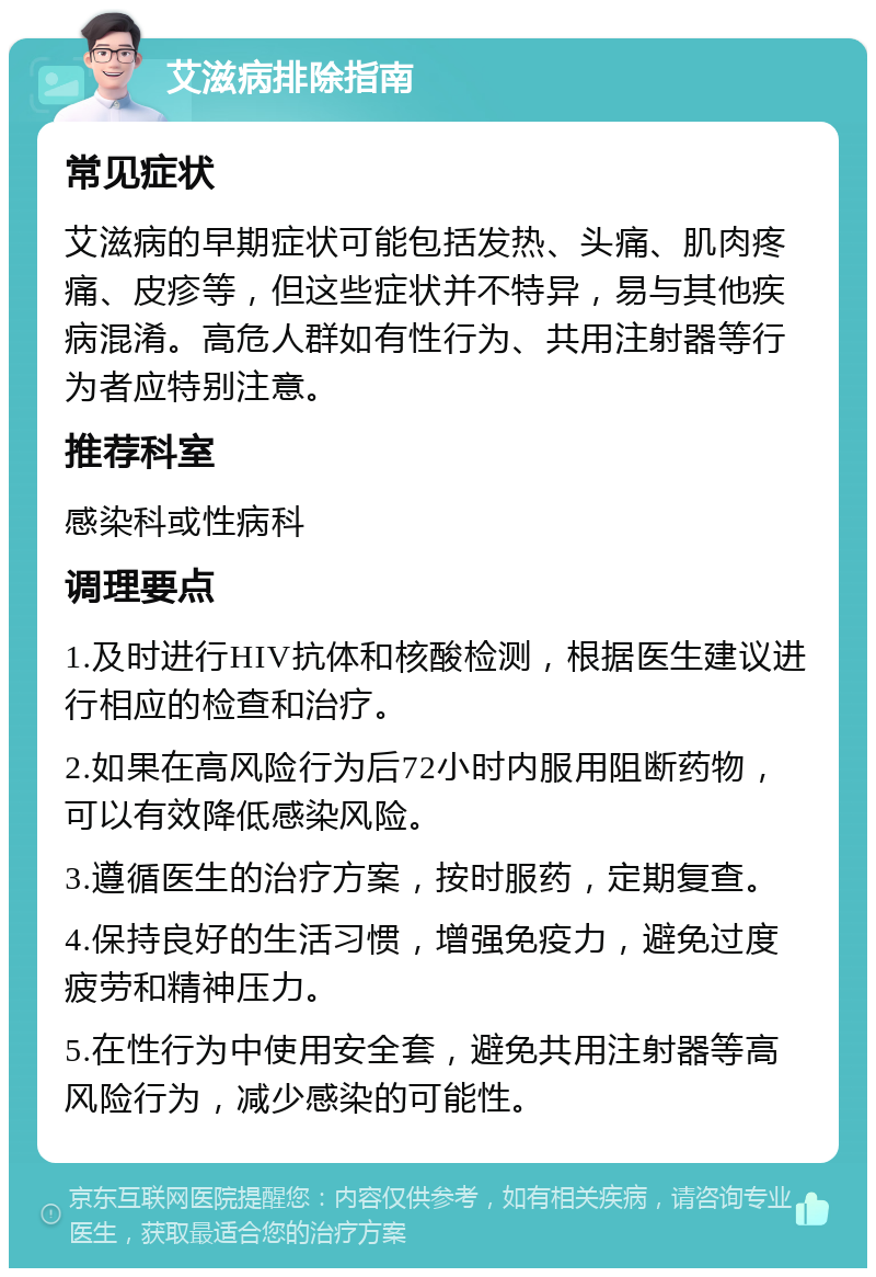 艾滋病排除指南 常见症状 艾滋病的早期症状可能包括发热、头痛、肌肉疼痛、皮疹等，但这些症状并不特异，易与其他疾病混淆。高危人群如有性行为、共用注射器等行为者应特别注意。 推荐科室 感染科或性病科 调理要点 1.及时进行HIV抗体和核酸检测，根据医生建议进行相应的检查和治疗。 2.如果在高风险行为后72小时内服用阻断药物，可以有效降低感染风险。 3.遵循医生的治疗方案，按时服药，定期复查。 4.保持良好的生活习惯，增强免疫力，避免过度疲劳和精神压力。 5.在性行为中使用安全套，避免共用注射器等高风险行为，减少感染的可能性。