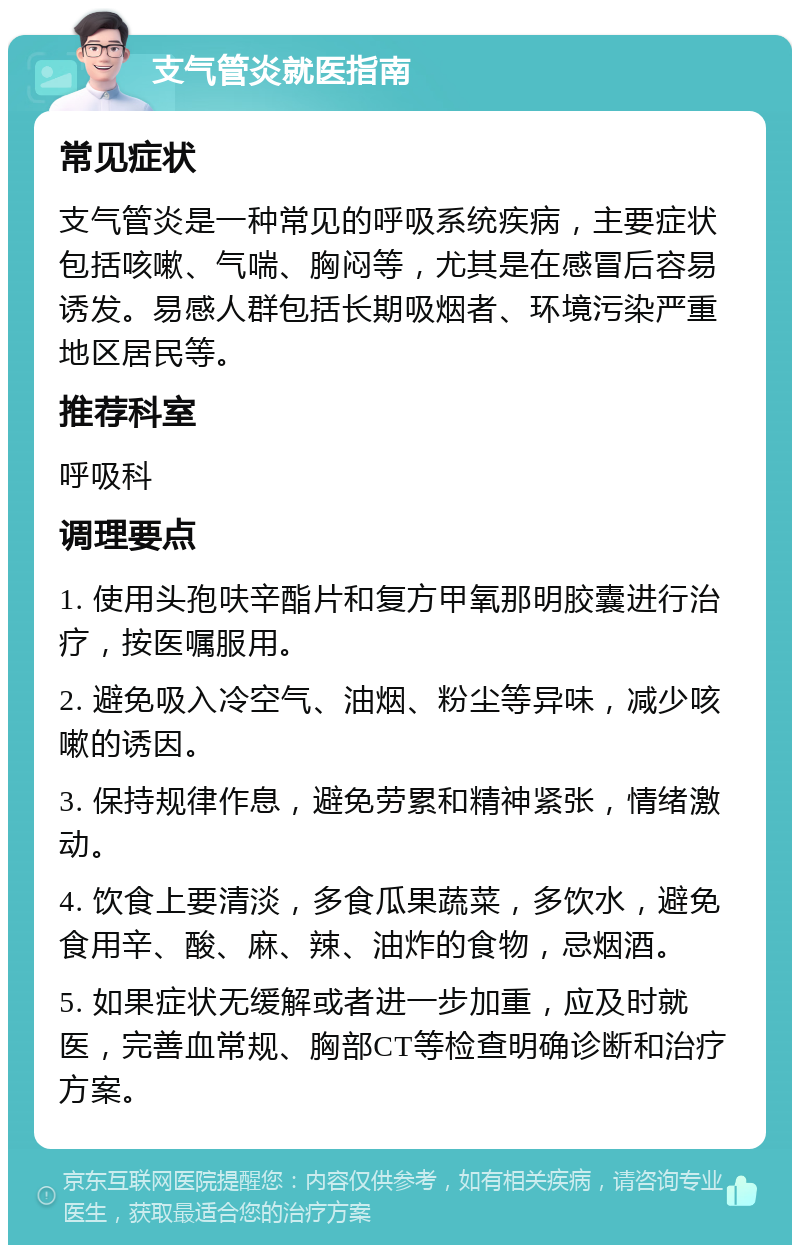 支气管炎就医指南 常见症状 支气管炎是一种常见的呼吸系统疾病，主要症状包括咳嗽、气喘、胸闷等，尤其是在感冒后容易诱发。易感人群包括长期吸烟者、环境污染严重地区居民等。 推荐科室 呼吸科 调理要点 1. 使用头孢呋辛酯片和复方甲氧那明胶囊进行治疗，按医嘱服用。 2. 避免吸入冷空气、油烟、粉尘等异味，减少咳嗽的诱因。 3. 保持规律作息，避免劳累和精神紧张，情绪激动。 4. 饮食上要清淡，多食瓜果蔬菜，多饮水，避免食用辛、酸、麻、辣、油炸的食物，忌烟酒。 5. 如果症状无缓解或者进一步加重，应及时就医，完善血常规、胸部CT等检查明确诊断和治疗方案。