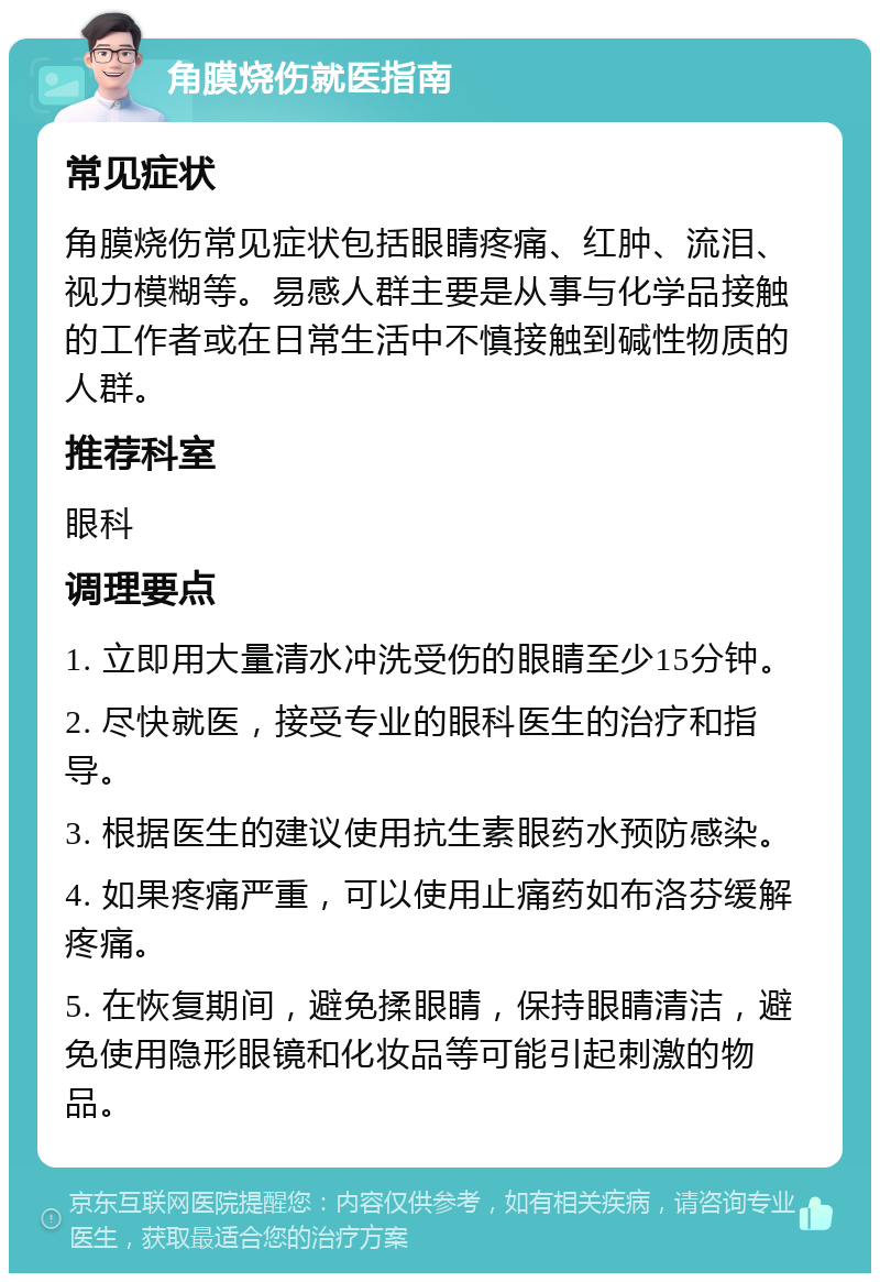 角膜烧伤就医指南 常见症状 角膜烧伤常见症状包括眼睛疼痛、红肿、流泪、视力模糊等。易感人群主要是从事与化学品接触的工作者或在日常生活中不慎接触到碱性物质的人群。 推荐科室 眼科 调理要点 1. 立即用大量清水冲洗受伤的眼睛至少15分钟。 2. 尽快就医，接受专业的眼科医生的治疗和指导。 3. 根据医生的建议使用抗生素眼药水预防感染。 4. 如果疼痛严重，可以使用止痛药如布洛芬缓解疼痛。 5. 在恢复期间，避免揉眼睛，保持眼睛清洁，避免使用隐形眼镜和化妆品等可能引起刺激的物品。