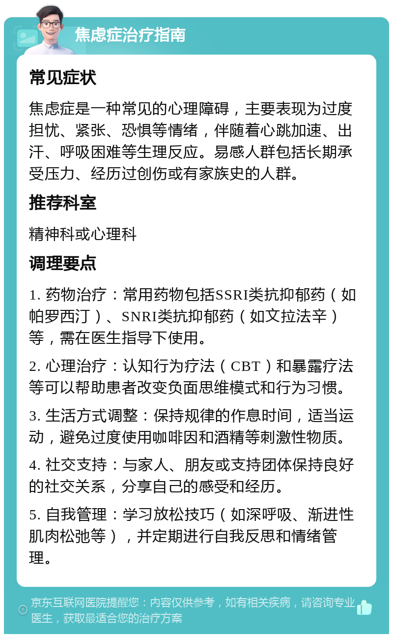 焦虑症治疗指南 常见症状 焦虑症是一种常见的心理障碍，主要表现为过度担忧、紧张、恐惧等情绪，伴随着心跳加速、出汗、呼吸困难等生理反应。易感人群包括长期承受压力、经历过创伤或有家族史的人群。 推荐科室 精神科或心理科 调理要点 1. 药物治疗：常用药物包括SSRI类抗抑郁药（如帕罗西汀）、SNRI类抗抑郁药（如文拉法辛）等，需在医生指导下使用。 2. 心理治疗：认知行为疗法（CBT）和暴露疗法等可以帮助患者改变负面思维模式和行为习惯。 3. 生活方式调整：保持规律的作息时间，适当运动，避免过度使用咖啡因和酒精等刺激性物质。 4. 社交支持：与家人、朋友或支持团体保持良好的社交关系，分享自己的感受和经历。 5. 自我管理：学习放松技巧（如深呼吸、渐进性肌肉松弛等），并定期进行自我反思和情绪管理。