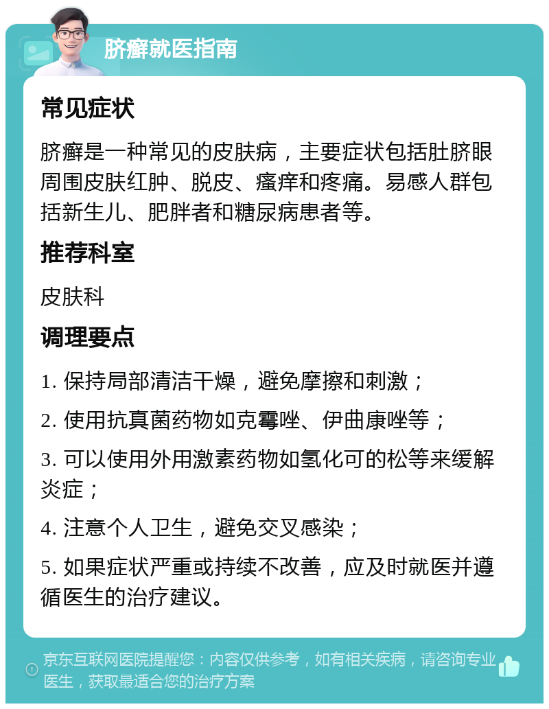 脐癣就医指南 常见症状 脐癣是一种常见的皮肤病，主要症状包括肚脐眼周围皮肤红肿、脱皮、瘙痒和疼痛。易感人群包括新生儿、肥胖者和糖尿病患者等。 推荐科室 皮肤科 调理要点 1. 保持局部清洁干燥，避免摩擦和刺激； 2. 使用抗真菌药物如克霉唑、伊曲康唑等； 3. 可以使用外用激素药物如氢化可的松等来缓解炎症； 4. 注意个人卫生，避免交叉感染； 5. 如果症状严重或持续不改善，应及时就医并遵循医生的治疗建议。