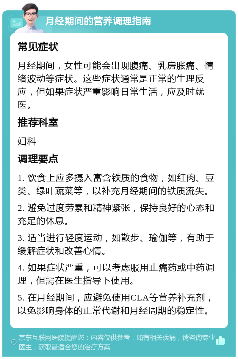 月经期间的营养调理指南 常见症状 月经期间，女性可能会出现腹痛、乳房胀痛、情绪波动等症状。这些症状通常是正常的生理反应，但如果症状严重影响日常生活，应及时就医。 推荐科室 妇科 调理要点 1. 饮食上应多摄入富含铁质的食物，如红肉、豆类、绿叶蔬菜等，以补充月经期间的铁质流失。 2. 避免过度劳累和精神紧张，保持良好的心态和充足的休息。 3. 适当进行轻度运动，如散步、瑜伽等，有助于缓解症状和改善心情。 4. 如果症状严重，可以考虑服用止痛药或中药调理，但需在医生指导下使用。 5. 在月经期间，应避免使用CLA等营养补充剂，以免影响身体的正常代谢和月经周期的稳定性。