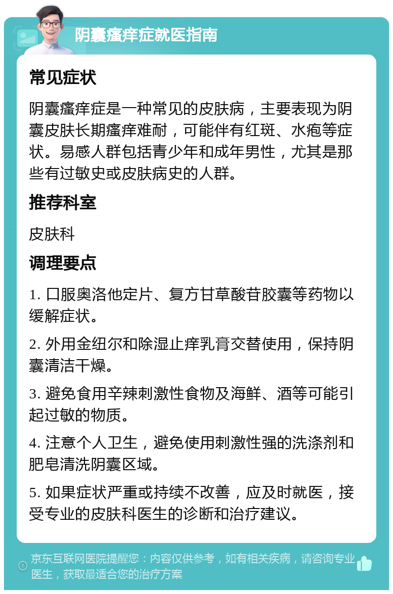 阴囊瘙痒症就医指南 常见症状 阴囊瘙痒症是一种常见的皮肤病，主要表现为阴囊皮肤长期瘙痒难耐，可能伴有红斑、水疱等症状。易感人群包括青少年和成年男性，尤其是那些有过敏史或皮肤病史的人群。 推荐科室 皮肤科 调理要点 1. 口服奥洛他定片、复方甘草酸苷胶囊等药物以缓解症状。 2. 外用金纽尔和除湿止痒乳膏交替使用，保持阴囊清洁干燥。 3. 避免食用辛辣刺激性食物及海鲜、酒等可能引起过敏的物质。 4. 注意个人卫生，避免使用刺激性强的洗涤剂和肥皂清洗阴囊区域。 5. 如果症状严重或持续不改善，应及时就医，接受专业的皮肤科医生的诊断和治疗建议。