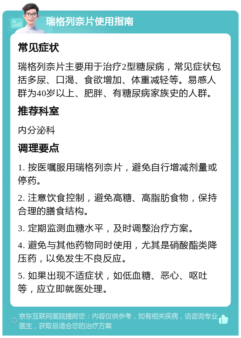 瑞格列奈片使用指南 常见症状 瑞格列奈片主要用于治疗2型糖尿病，常见症状包括多尿、口渴、食欲增加、体重减轻等。易感人群为40岁以上、肥胖、有糖尿病家族史的人群。 推荐科室 内分泌科 调理要点 1. 按医嘱服用瑞格列奈片，避免自行增减剂量或停药。 2. 注意饮食控制，避免高糖、高脂肪食物，保持合理的膳食结构。 3. 定期监测血糖水平，及时调整治疗方案。 4. 避免与其他药物同时使用，尤其是硝酸酯类降压药，以免发生不良反应。 5. 如果出现不适症状，如低血糖、恶心、呕吐等，应立即就医处理。