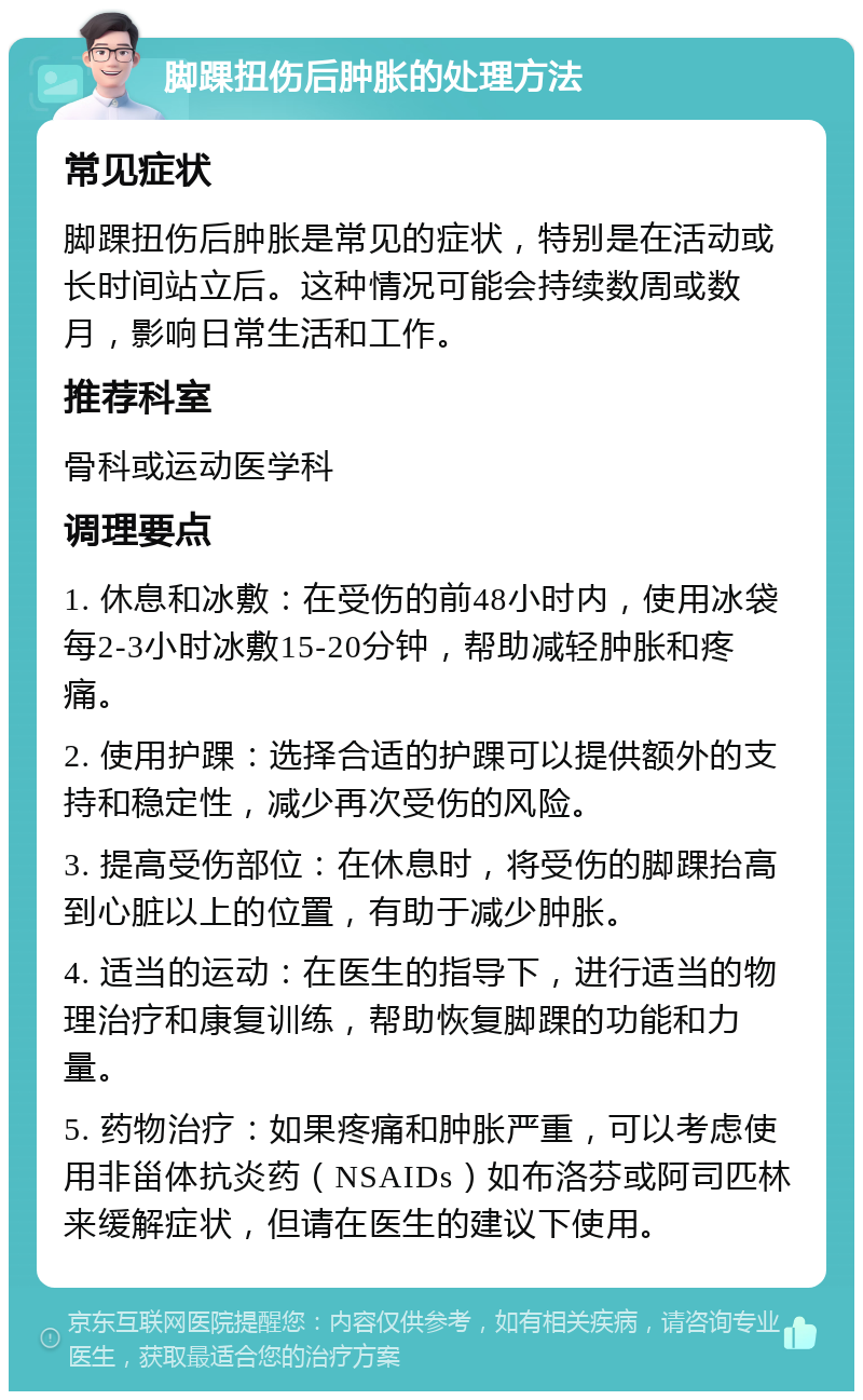 脚踝扭伤后肿胀的处理方法 常见症状 脚踝扭伤后肿胀是常见的症状，特别是在活动或长时间站立后。这种情况可能会持续数周或数月，影响日常生活和工作。 推荐科室 骨科或运动医学科 调理要点 1. 休息和冰敷：在受伤的前48小时内，使用冰袋每2-3小时冰敷15-20分钟，帮助减轻肿胀和疼痛。 2. 使用护踝：选择合适的护踝可以提供额外的支持和稳定性，减少再次受伤的风险。 3. 提高受伤部位：在休息时，将受伤的脚踝抬高到心脏以上的位置，有助于减少肿胀。 4. 适当的运动：在医生的指导下，进行适当的物理治疗和康复训练，帮助恢复脚踝的功能和力量。 5. 药物治疗：如果疼痛和肿胀严重，可以考虑使用非甾体抗炎药（NSAIDs）如布洛芬或阿司匹林来缓解症状，但请在医生的建议下使用。