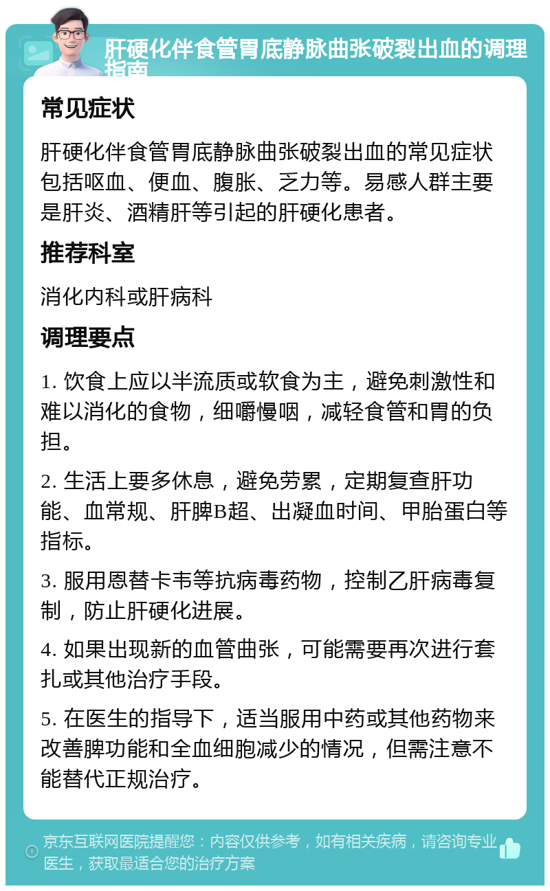 肝硬化伴食管胃底静脉曲张破裂出血的调理指南 常见症状 肝硬化伴食管胃底静脉曲张破裂出血的常见症状包括呕血、便血、腹胀、乏力等。易感人群主要是肝炎、酒精肝等引起的肝硬化患者。 推荐科室 消化内科或肝病科 调理要点 1. 饮食上应以半流质或软食为主，避免刺激性和难以消化的食物，细嚼慢咽，减轻食管和胃的负担。 2. 生活上要多休息，避免劳累，定期复查肝功能、血常规、肝脾B超、出凝血时间、甲胎蛋白等指标。 3. 服用恩替卡韦等抗病毒药物，控制乙肝病毒复制，防止肝硬化进展。 4. 如果出现新的血管曲张，可能需要再次进行套扎或其他治疗手段。 5. 在医生的指导下，适当服用中药或其他药物来改善脾功能和全血细胞减少的情况，但需注意不能替代正规治疗。