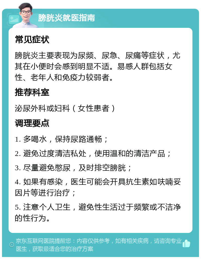 膀胱炎就医指南 常见症状 膀胱炎主要表现为尿频、尿急、尿痛等症状，尤其在小便时会感到明显不适。易感人群包括女性、老年人和免疫力较弱者。 推荐科室 泌尿外科或妇科（女性患者） 调理要点 1. 多喝水，保持尿路通畅； 2. 避免过度清洁私处，使用温和的清洁产品； 3. 尽量避免憋尿，及时排空膀胱； 4. 如果有感染，医生可能会开具抗生素如呋喃妥因片等进行治疗； 5. 注意个人卫生，避免性生活过于频繁或不洁净的性行为。