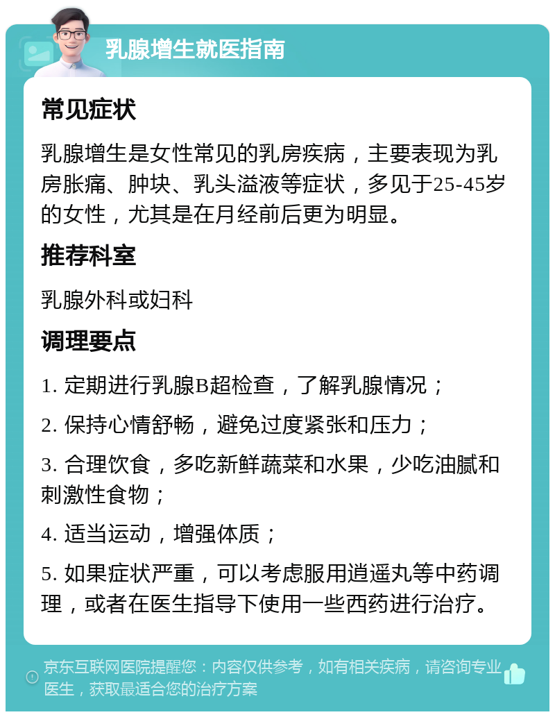 乳腺增生就医指南 常见症状 乳腺增生是女性常见的乳房疾病，主要表现为乳房胀痛、肿块、乳头溢液等症状，多见于25-45岁的女性，尤其是在月经前后更为明显。 推荐科室 乳腺外科或妇科 调理要点 1. 定期进行乳腺B超检查，了解乳腺情况； 2. 保持心情舒畅，避免过度紧张和压力； 3. 合理饮食，多吃新鲜蔬菜和水果，少吃油腻和刺激性食物； 4. 适当运动，增强体质； 5. 如果症状严重，可以考虑服用逍遥丸等中药调理，或者在医生指导下使用一些西药进行治疗。