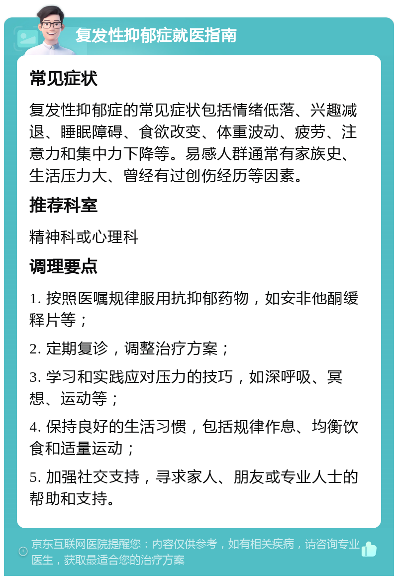 复发性抑郁症就医指南 常见症状 复发性抑郁症的常见症状包括情绪低落、兴趣减退、睡眠障碍、食欲改变、体重波动、疲劳、注意力和集中力下降等。易感人群通常有家族史、生活压力大、曾经有过创伤经历等因素。 推荐科室 精神科或心理科 调理要点 1. 按照医嘱规律服用抗抑郁药物，如安非他酮缓释片等； 2. 定期复诊，调整治疗方案； 3. 学习和实践应对压力的技巧，如深呼吸、冥想、运动等； 4. 保持良好的生活习惯，包括规律作息、均衡饮食和适量运动； 5. 加强社交支持，寻求家人、朋友或专业人士的帮助和支持。