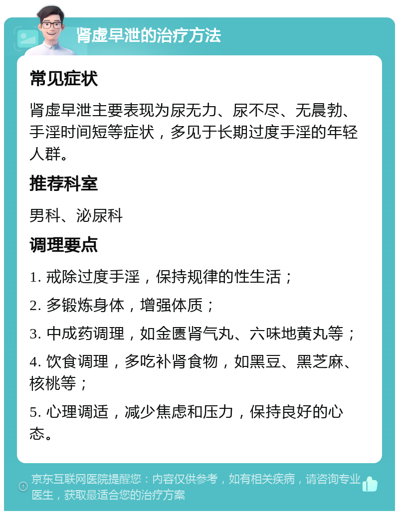 肾虚早泄的治疗方法 常见症状 肾虚早泄主要表现为尿无力、尿不尽、无晨勃、手淫时间短等症状，多见于长期过度手淫的年轻人群。 推荐科室 男科、泌尿科 调理要点 1. 戒除过度手淫，保持规律的性生活； 2. 多锻炼身体，增强体质； 3. 中成药调理，如金匮肾气丸、六味地黄丸等； 4. 饮食调理，多吃补肾食物，如黑豆、黑芝麻、核桃等； 5. 心理调适，减少焦虑和压力，保持良好的心态。