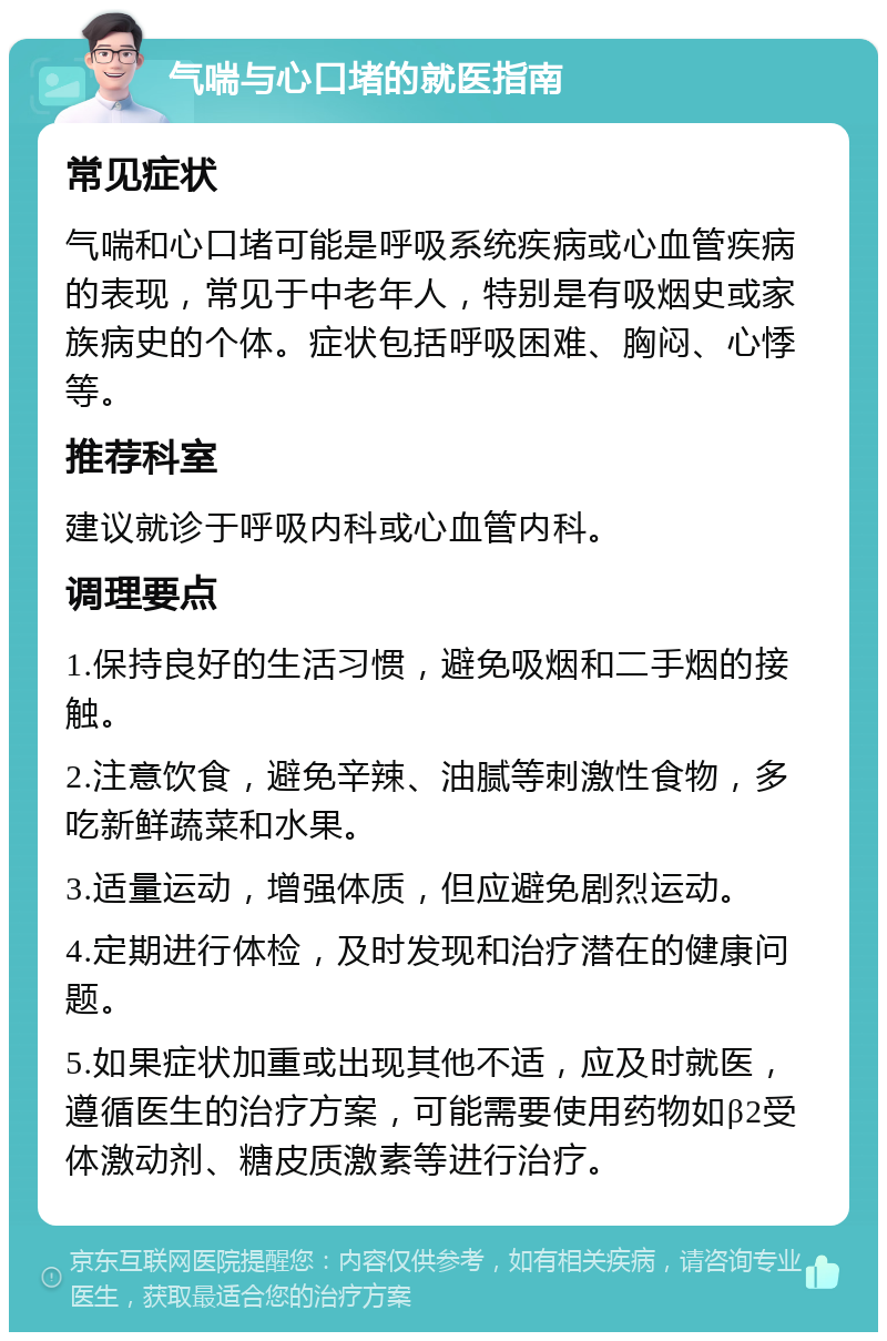 气喘与心口堵的就医指南 常见症状 气喘和心口堵可能是呼吸系统疾病或心血管疾病的表现，常见于中老年人，特别是有吸烟史或家族病史的个体。症状包括呼吸困难、胸闷、心悸等。 推荐科室 建议就诊于呼吸内科或心血管内科。 调理要点 1.保持良好的生活习惯，避免吸烟和二手烟的接触。 2.注意饮食，避免辛辣、油腻等刺激性食物，多吃新鲜蔬菜和水果。 3.适量运动，增强体质，但应避免剧烈运动。 4.定期进行体检，及时发现和治疗潜在的健康问题。 5.如果症状加重或出现其他不适，应及时就医，遵循医生的治疗方案，可能需要使用药物如β2受体激动剂、糖皮质激素等进行治疗。