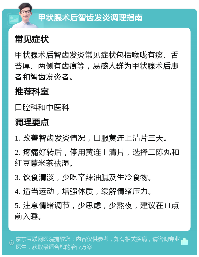 甲状腺术后智齿发炎调理指南 常见症状 甲状腺术后智齿发炎常见症状包括喉咙有痰、舌苔厚、两侧有齿痕等，易感人群为甲状腺术后患者和智齿发炎者。 推荐科室 口腔科和中医科 调理要点 1. 改善智齿发炎情况，口服黄连上清片三天。 2. 疼痛好转后，停用黄连上清片，选择二陈丸和红豆薏米茶祛湿。 3. 饮食清淡，少吃辛辣油腻及生冷食物。 4. 适当运动，增强体质，缓解情绪压力。 5. 注意情绪调节，少思虑，少熬夜，建议在11点前入睡。