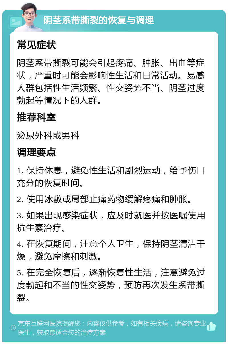 阴茎系带撕裂的恢复与调理 常见症状 阴茎系带撕裂可能会引起疼痛、肿胀、出血等症状，严重时可能会影响性生活和日常活动。易感人群包括性生活频繁、性交姿势不当、阴茎过度勃起等情况下的人群。 推荐科室 泌尿外科或男科 调理要点 1. 保持休息，避免性生活和剧烈运动，给予伤口充分的恢复时间。 2. 使用冰敷或局部止痛药物缓解疼痛和肿胀。 3. 如果出现感染症状，应及时就医并按医嘱使用抗生素治疗。 4. 在恢复期间，注意个人卫生，保持阴茎清洁干燥，避免摩擦和刺激。 5. 在完全恢复后，逐渐恢复性生活，注意避免过度勃起和不当的性交姿势，预防再次发生系带撕裂。