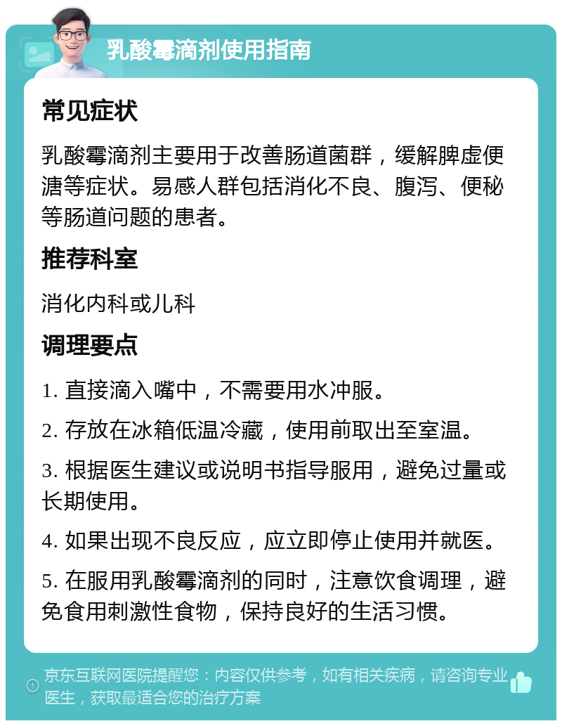 乳酸霉滴剂使用指南 常见症状 乳酸霉滴剂主要用于改善肠道菌群，缓解脾虚便溏等症状。易感人群包括消化不良、腹泻、便秘等肠道问题的患者。 推荐科室 消化内科或儿科 调理要点 1. 直接滴入嘴中，不需要用水冲服。 2. 存放在冰箱低温冷藏，使用前取出至室温。 3. 根据医生建议或说明书指导服用，避免过量或长期使用。 4. 如果出现不良反应，应立即停止使用并就医。 5. 在服用乳酸霉滴剂的同时，注意饮食调理，避免食用刺激性食物，保持良好的生活习惯。